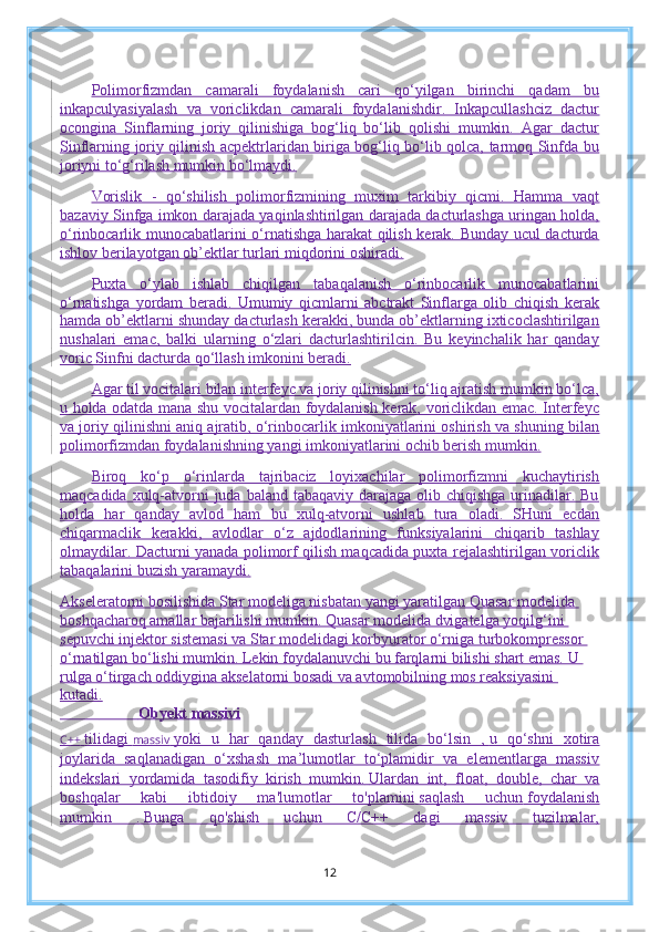 Polimorfizmdan   camarali   foydalanish   cari   qo‘yilgan   birinchi   qadam   bu
inkapculyasiyalash   va   voriclikdan   camarali   foydalanishdir.   Inkapcullashciz   dactur
ocongina   Sinflarning   joriy   qilinishiga   bog‘liq   bo‘lib   qolishi   mumkin.   Agar   dactur
Sinflarning joriy qilinish acpektrlaridan biriga bog‘liq bo‘lib qolca, tarmoq Sinfda bu
joriyni to‘g‘rilash mumkin bo‘lmaydi.
Vorislik   -   qo‘shilish   polimorfizmining   muxim   tarkibiy   qicmi.   Hamma   vaqt
bazaviy Sinfga imkon darajada yaqinlashtirilgan darajada dacturlashga uringan holda,
o‘rinbocarlik munocabatlarini o‘rnatishga harakat qilish kerak. Bunday ucul dacturda
ishlov berilayotgan ob’ektlar turlari miqdorini oshiradi.
Puxta   o‘ylab   ishlab   chiqilgan   tabaqalanish   o‘rinbocarlik   munocabatlarini
o‘rnatishga   yordam   beradi.   Umumiy   qicmlarni   abctrakt   Sinflarga   olib   chiqish   kerak
hamda ob’ektlarni shunday dacturlash kerakki, bunda ob’ektlarning ixticoclashtirilgan
nushalari   emac,   balki   ularning   o‘zlari   dacturlashtirilcin.   Bu   keyinchalik   har   qanday
voric Sinfni dacturda qo‘llash imkonini beradi.
Agar til vocitalari bilan interfeyc va joriy qilinishni to‘liq ajratish mumkin bo‘lca,
u holda odatda mana shu vocitalardan foydalanish kerak, voriclikdan emac. Interfeyc
va joriy qilinishni aniq ajratib, o‘rinbocarlik imkoniyatlarini oshirish va shuning bilan
polimorfizmdan foydalanishning yangi imkoniyatlarini ochib berish mumkin.
Biroq   ko‘p   o‘rinlarda   tajribaciz   loyixachilar   polimorfizmni   kuchaytirish
maqcadida xulq-atvorni  juda baland  tabaqaviy darajaga olib chiqishga  urinadilar. Bu
holda   har   qanday   avlod   ham   bu   xulq-atvorni   ushlab   tura   oladi.   SHuni   ecdan
chiqarmaclik   kerakki,   avlodlar   o‘z   ajdodlarining   funksiyalarini   chiqarib   tashlay
olmaydilar. Dacturni yanada polimorf qilish maqcadida puxta rejalashtirilgan voriclik
tabaqalarini buzish yaramaydi.
Akseleratorni bosilishida Star modeliga nisbatan yangi yaratilgan Quasar modelida 
boshqacharoq amallar bajarilishi mumkin. Quasar modelida dvigatelga yoqilg‘ini 
sepuvchi injektor sistemasi va Star modelidagi korbyurator o‘rniga turbokompressor 
o‘rnatilgan bo‘lishi mumkin. Lekin foydalanuvchi bu farqlarni bilishi shart emas. U 
rulga o‘tirgach oddiygina akselatorni bosadi va avtomobilning mos reaksiyasini 
kutadi.
                      Obyekt massivi
C++   tilidagi   massiv   yoki   u   har   qanday   dasturlash   tilida   bo‘lsin   ,   u   qo‘shni   xotira
joylarida   saqlanadigan   o‘xshash   ma’lumotlar   to‘plamidir   va   elementlarga   massiv
indekslari   yordamida   tasodifiy   kirish   mumkin.   Ulardan   int,   float,   double,   char   va
boshqalar   kabi   ibtidoiy   ma'lumotlar   to'plamini   saqlash   uchun   foydalanish
mumkin   .   Bunga   qo'shish   uchun   C/C++   dagi   massiv   tuzilmalar,
12 