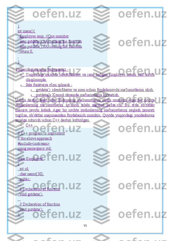 }
int main(){
    Employee emp; //One member
    emp.getdata();//Accessing the function
    emp.putdata();//Accessing the function
    return 0;
 
}
Yuqoridagi misolni tushunamiz -
          Yuqoridagi   misolda   identifikatori   va   ismi   bo'lgan   Employee   nomli   sinf   ko'rib
chiqilmoqda.
          Ikki funktsiya e'lon qilinadi -
          getdata():   identifikator va nom uchun foydalanuvchi ma'lumotlarini olish.
          putdata():   Konsol ekranida ma'lumotlarni ko'rsatish.
Ushbu   dastur   faqat   bitta   Xodimning   ma'lumotlarini   olishi   mumkin.   Agar   bir   nechta
Xodimlarning   ma'lumotlarini   qo'shish   talabi   mavjud   bo'lsa-chi?   Bu   erda   ob'ektlar
massivi   javobi   keladi.   Agar   bir   nechta   xodimlarning   ma'lumotlarini   saqlash   zarurati
tug'ilsa, ob'ektlar majmuasidan foydalanish mumkin.   Quyida yuqoridagi  yondashuvni
amalga oshirish uchun C++ dasturi keltirilgan.
 C++
// C++ program to implement
// the above approach
#include<iostream>
using namespace std;
 
class Employee
{
    int id;
    char name[30];
    public:
     
    // Declaration of function
    void getdata();
     
    // Declaration of function
    void putdata();
};
15 