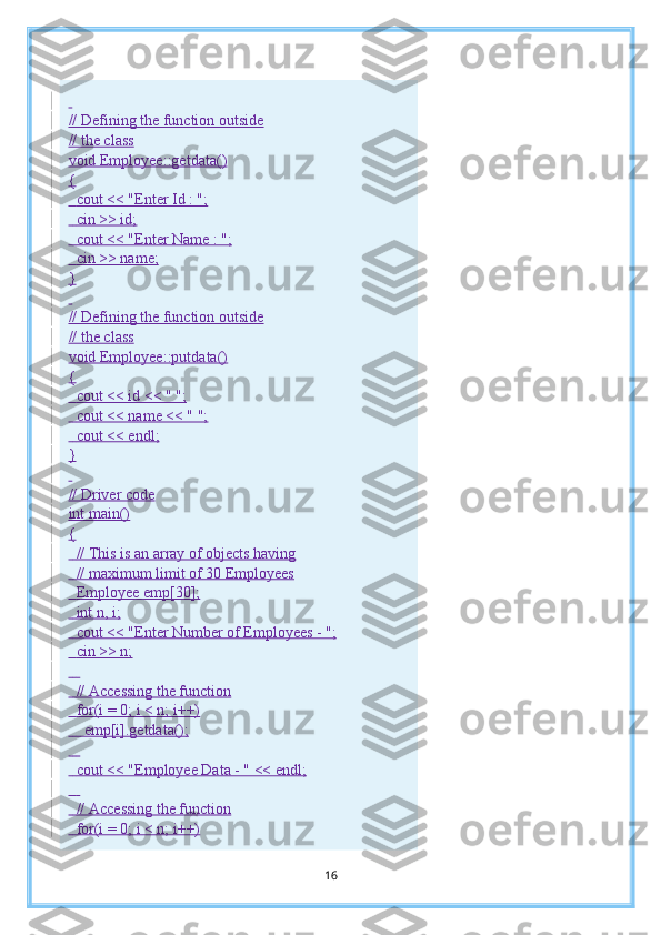  
// Defining the function outside
// the class
void Employee::getdata()
{
    cout << "Enter Id : ";
    cin >> id;
    cout << "Enter Name : ";
    cin >> name;
}
 
// Defining the function outside
// the class
void Employee::putdata()
{
    cout << id << " ";
    cout << name << " ";
    cout << endl;
}
 
// Driver code
int main()
{
    // This is an array of objects having
    // maximum limit of 30 Employees
    Employee emp[30];
    int n, i;
    cout << "Enter Number of Employees - ";
    cin >> n;
     
    // Accessing the function
    for(i = 0; i < n; i++)
        emp[i].getdata();
     
    cout << "Employee Data - " << endl;
     
    // Accessing the function
    for(i = 0; i < n; i++)
16 