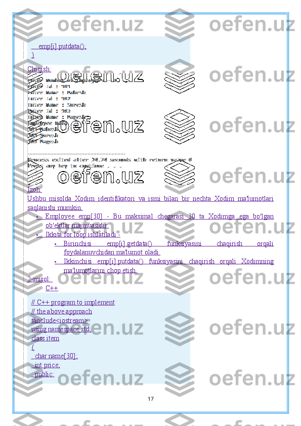         emp[i].putdata();
}
Chiqish:
Izoh:
Ushbu   misolda   Xodim   identifikatori   va   ismi   bilan   bir   nechta   Xodim   ma'lumotlari
saqlanishi mumkin.
          Employee   emp[30]   -   Bu   maksimal   chegarasi   30   ta   Xodimga   ega   bo'lgan
ob'ektlar majmuasidir.
          Ikkita for loop ishlatiladi -
          Birinchisi   emp[i].getdata()   funksiyasini   chaqirish   orqali
foydalanuvchidan ma'lumot oladi.
          Ikkinchisi   emp[i].putdata()   funksiyasini   chaqirish   orqali   Xodimning
ma'lumotlarini chop etish.
2-misol:  
 C++
// C++ program to implement
// the above approach
#include<iostream>
using namespace std;
class item
{
    char name[30];
    int price;
    public:
17 