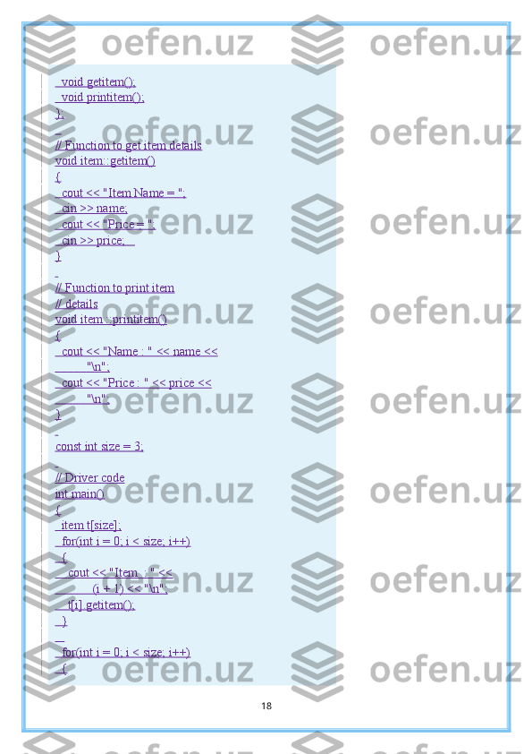     void getitem();
    void printitem();
};
   
// Function to get item details
void item::getitem()
{
    cout << "Item Name = ";
    cin >> name;
    cout << "Price = ";
    cin >> price;      
}
 
// Function to print item
// details
void item ::printitem()
{
    cout << "Name : " << name <<
                    "\n";
    cout << "Price : " << price <<
                    "\n";
}
 
const int size = 3;
 
// Driver code
int main()
{
    item t[size];
    for(int i = 0; i < size; i++)
    {
        cout << "Item    : " <<
                        (i + 1) << "\n";
        t[i].getitem();
    }
     
    for(int i = 0; i < size; i++)
    {
18 