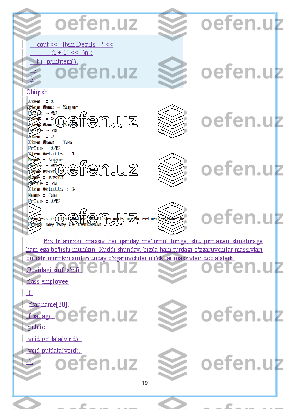         cout << "Item Details : " <<
                          (i + 1) << "\n";
        t[i].printitem();
    }
}
Chiqish:
Biz   bilamizki,   massiv   har   qanday   ma'lumot   turiga,   shu   jumladan   strukturaga
ham ega bo'lishi mumkin. Xuddi shunday, bizda ham turdagi o'zgaruvchilar massivlari
bo'lishi mumkin sinf. Bunday o'zgaruvchilar ob 'ektlar massivlari deb ataladi.
Q uyidagi sinf ta'rifi:
class employee 
 { 
 char name[30]; 
 float age; 
 public: 
 void getdata(void); 
 void putdata(void); 
 };
19 
