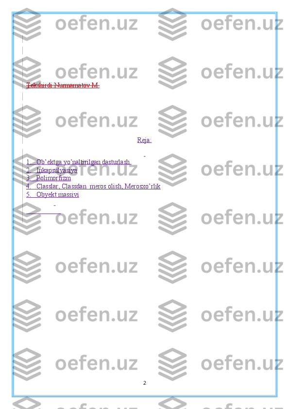 Tekshirdi:Nurmamatov  M .
Reja:
 
1.     Ob’ektga yo’naltirilgan dasturlash.
2.       Inkapsulyasiya
3.       Polimorfizm
4.    Classlar,  Classdan   meros olish, Merosxo’rlik
5 .   Obyek t  massivi
 
                      
2 