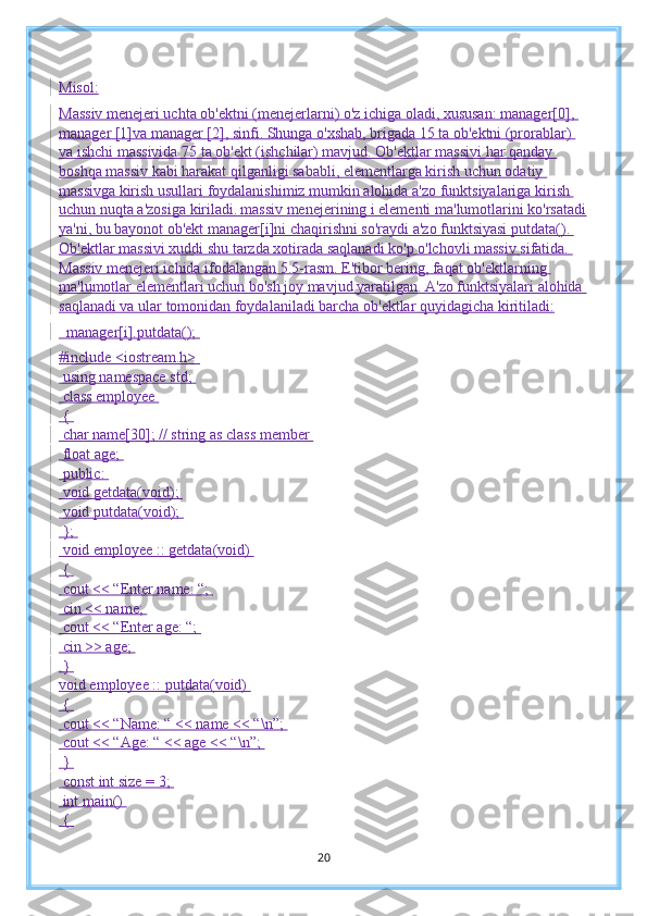 Misol:
Massiv menejeri uchta ob'ektni (menejerlarni) o'z ichiga oladi, xususan: manager[0], 
manager [1]va manager [2], sinfi. Shunga o'xshab, brigada 15 ta ob'ektni (prorablar) 
va ishchi massivida 75 ta ob'ekt (ishchilar) mavjud. Ob'ektlar massivi har qanday 
boshqa massiv kabi harakat qilganligi sababli, elementlarga kirish uchun odatiy 
massivga kirish usullari  foydalanishimiz mumkin alohida  a'zo funktsiyalariga kirish 
uchun nuqta a'zosi ga  kiriladi .   massiv menejerining i elementi ma'lumotlarini ko'rsatadi
ya'ni, bu bayonot ob'ekt  manager [i]ni chaqirishni so'raydi a'zo funktsiyasi putdata(). 
Ob'ektlar massivi xuddi shu tarzda xotirada saqlanadi ko'p o'lchovli massiv sifatida. 
Massiv menejeri ichida ifodalangan 5.5-rasm. E'tibor bering, faqat ob'ektlarning 
ma'lumotlar elementlari uchun bo'sh joy mavjud yaratilgan. A'zo funktsiyalari alohida 
saqlanadi va ular   tomonidan foydalaniladi barcha ob'ektlar quyidagicha kiritiladi :
  manager[i].putdata(); 
#include <iostream.h> 
 using namespace std; 
 class employee 
 { 
 char name[30]; // string as class member 
 float age; 
 public: 
 void getdata(void); 
 void putdata(void); 
 }; 
 void employee :: getdata(void) 
 { 
 cout << “Enter name: “; 
 cin << name; 
 cout << “Enter age: “; 
 cin >> age; 
 } 
void employee :: putdata(void) 
 { 
 cout << “Name: “ << name << “\n”; 
 cout << “Age: “ << age << “\n”; 
 } 
 const int size = 3; 
 int main() 
 { 
20 