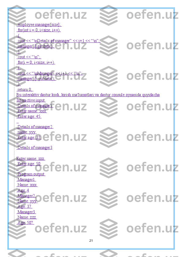  employee manager[size]; 
 for(int i = 0; i<size; i++) 
 { 
 cout << “\nDetails of manager” << i+1 << “\n”; 
 manager[i].getdata(); 
 } 
 cout << “\n”; 
 for(i = 0; i<size; i++) 
 { 
 cout << “\nManager” << i+1 << “\n”; 
 manager[i]. putdata(); 
 } 
 return 0; 
Bu interaktiv dastur  kodi , kirish ma'lumotlari va dastur consule oynasid a  quyida cha
Interactive input 
 Details of manager1 
 Enter name: xxx 
 Enter age: 45 
  
 Details of manager2 
 name: yyy 
 Enter age: 37 
  
 Details of manager3
Enter name: zzz 
 Enter age: 50 
  
 Program output 
 Manager1 
 Name: xxx 
 Age: 4
 Manager2 
 Name: yyy 
 Age: 37 
 Manager3 
 Name: zzz 
 Age: 50? 
21 