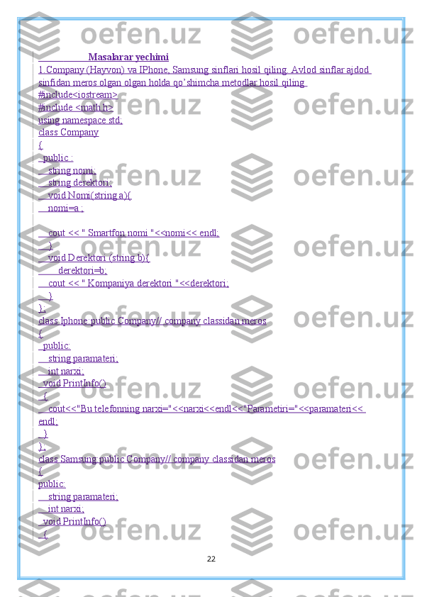                       Masalarar yechimi
1.Company (Hayvon) va IPhone, Samsung sinflari hosil qiling. Avlod sinflar ajdod 
sinfidan meros olgan olgan holda qo’shimcha metodlar hosil qiling  
#include<iostream>
#include <math.h>
using namespace std;
class Company
{
  public :
    string nomi;
    string derektori;
    void Nomi(string a){
    nomi=a ;
    cout << " Smartfon nomi "<<nomi<< endl;
    }
    void Derektori (string b){
        derektori=b;
    cout << " Kompaniya derektori "<<derektori;
    }
};
class Iphone:public Company// company classidan meros
{
  public:
    string paramateri;
    int narxi;
  void PrintInfo()
  {
    cout<<"Bu telefonning narxi="<<narxi<<endl<<"Parametiri="<<paramateri<< 
endl;
  }
};
class Samsung:public Company// company classidan meros
{
public:
    string paramateri;
    int narxi;
  void PrintInfo()
  {
22 