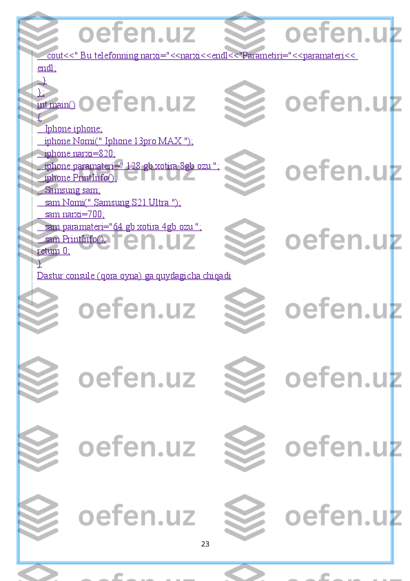     cout<<" Bu telefonning narxi="<<narxi<<endl<<"Parametiri="<<paramateri<< 
endl;
  }
};
int main()
{
   Iphone iphone;
   iphone.Nomi(" Iphone 13pro MAX ");
   iphone.narxi=820;
   iphone.paramateri=" 128 gb xotira 8gb ozu ";
   iphone.PrintInfo();
   Samsung sam;
   sam.Nomi(" Samsung S21 Ultra ");
   sam.narxi=700;
   sam.paramateri="64 gb xotira 4gb ozu ";
   sam.PrintInfo();
return 0;
}
Dastur consule (qora oyna) ga quydagicha chiqadi
23 