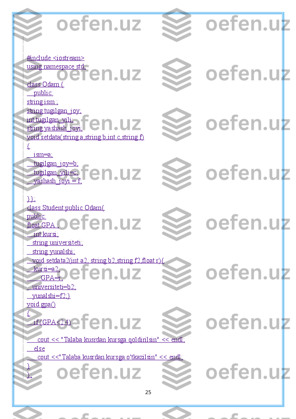 #include <iostream>
using namespace std;
class Odam {
    public:
string ism ;
string tugilgan_joy;
int tugilgan_yili;
string yashash_joyi;
void setdata(string a,string b,int c,string f)
{
    ism=a;
    tugilgan_joy=b;
    tugilgan_yili=c;
    yashash_joyi = f;
}};
class Student:public Odam{
public:
float GPA ;
    int kursi;
   string universiteti;
   string yunalshi;
   void setdata2(int a2, string b2,string f2,float r){
    kursi=a2;
        GPA=r;
   universiteti=b2;
   yunalshi=f2;}
void gpa()
{
    if (GPA<2.4)
      cout << "Talaba kusrdan kursga qoldirilsin" << endl;
    else
      cout <<"Talaba kusrdan kursga o'tkazilsin" << endl;
}
};
25 