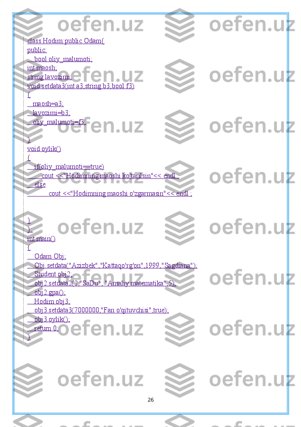 class Hodim:public Odam{
public:
    bool oliy_malumoti;
int maosh;
string lavozimi;
void setdata3(int a3,string b3,bool f3)
{
   maosh=a3;
   lavozimi=b3;
   oliy_malumoti=f3;
}
void oylik()
{
    if(oliy_malumoti==true)
        cout <<"Hodimning maoshi ko'tarilsin"<< endl ;
    else
            cout <<"Hodimning maoshi o'zgarmasin"<< endl ;
}
};
int main()
{
    Odam Obj;
    Obj.setdata("Azizbek","Kattaqo'rg'on",1999,"Sagdiana");
    Student obj2;
    obj2.setdata2(2,"SaDu", "Amaliy matematika",5);
    obj2.gpa();
    Hodim obj3;
    obj3.setdata3(7000000,"Fan o'qituvchisi",true);
    obj3.oylik();
    return 0;
}
26 