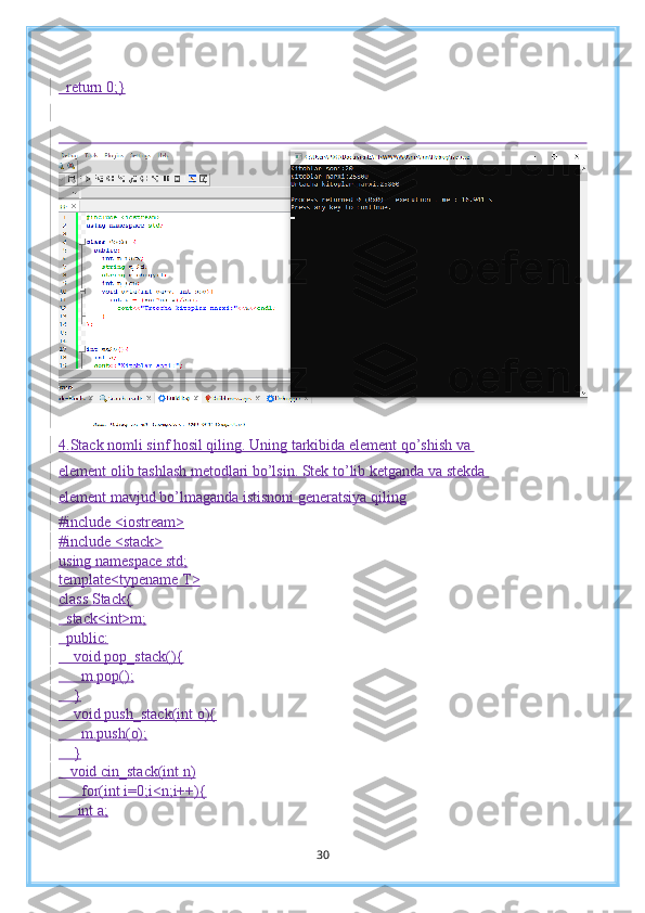   return 0; }
 
4. Stack nomli sinf hosil qiling. Uning tarkibida element qo’shish va 
element olib tashlash metodlari bo’lsin. Stek to’lib ketganda va stekda 
element mavjud bo’lmaganda istisnoni generatsiya qiling
#include <iostream>
#include <stack>
using namespace std;
template<typename T>
class Stack{
  stack<int>m;
  public:
    void pop_stack(){
      m.pop();
    }
     void push_stack(int o){
      m.push(o);
    }
   void cin_stack(int n)
      for(int i=0;i<n;i++){
     int a;
30 