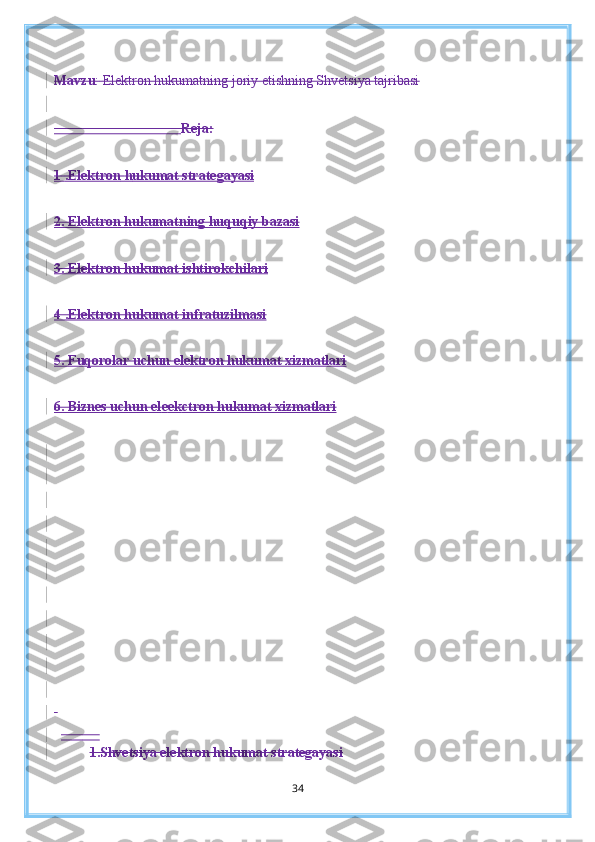 Mavzu :   Elektron hukumatning joriy etishning Shvetsiya tajribasi
                                     Reja:
1       .   Elektron        h    ukumat strategayasi   
2. Elektron hukumatning huquqiy bazasi
3. Elektron hukumat ishtirokchilari
4 .Elektron hukumat infratuzilmasi
5. Fuqorolar uchun elektron hukumat xizmatlari
6. Biznes uchun el    e   e   k    ctron hukumat xizmatlari   
 
            
1.Shvetsiya elektron hukumat strategayasi
34 