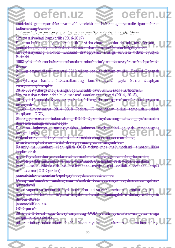 kontekstdagi   o'zgarishlar   va   ushbu   elektron   hukumatga   yo'naltirilgan   chora-
tadbirlarning borishi.
Elektron hukumat to'g'risidagi davlat qonunchiligi bo'yicha doiraviy  bitim 
Shveytsariyadagi hamkorlik (2016-2019)
Elektron hukumat bo'yicha hamkorlik bo'yicha chora-tadbirlar doirada    tasvirlangan  
jamoat huquqi bo'yicha kelishuv.  Xususan shartnoma tashkilotni belgilaydi va  
Shveytsariyaning   elektron   hukumat   strategiyasini   amalga   oshirish   uchun   byudjet.
Birinchi
2008 yilda elektron hukumat sohasida hamkorlik bo'yicha doiraviy bitim kuchga kirdi.
Bir oz  
Buning o'zgartirilgan versiyasi  2012 yildan boshlab davom ettirildi. Federal Kengash
va
Shveytsariya   kanton   hukumatlarining   konferentsiyasi   qayta   ko'rib   chiqilgan
versiyasini qabul qildi
2016-2019 yillarga mo'ljallangan qonunchilik davri uchun asos shartnomasi.  
Shveytsariya uchun ochiq hukumat ma'lumotlar strategiyasi (2014    2018)  
2014 yil  16 aprelda  Shveytsariya  Federal  Kengashi  ochiq     ma'lumotlar  strategiyasini
tasdiqladi.  
(OGD)   Shveytsariya   2014   2018   Federal   IT   boshqaruv   birligi   tomonidan   ishlab
chiqilgan.  OGD  
Strategiya   elektron   hukumatning   B2.12   Open   loyihasining   ustuvor     yo'nalishlari
doirasida amalga oshirilmoqda  
Elektron   hukumat     strategiyasidan   hukumat   ma'lumotlari   (quyida   tasvirlangan)
boshchiligida  
Federal arxivlar 2015 yil boshidan beri ishlab chiqish    uchun mas'ul edi  
zarur kontseptual asos.  OGD strategiyasining uchta maqsadi bor  
Rasmiy   ma'lumotlarni   e'lon   qilish   OGD   uchun   mos   ma'lumotlarni   jamoatchilikka
taqdim etish
qayta foydalanishni yaxshilash uchun mashinada o'qiladigan va ochiq    formatlar;
Muvofiqlashtirilgan nashr va rasmiy ma'lumotlarni taqdim etish yordam markazi
yaxshi   mahalliylashtirish   va   ma'lumotlar   mavjudligini   qo'llab-quvvatlash   orqali
infratuzilma (OGD portali).
jamoatchilik tomonidan bepul qayta foydalanish uchun;  va
Ochiq   ma'lumotlar   madaniyatini   o'rnatish   Konfederatsiya   foydalanishni   qo'llab-
quvvatlaydi
bepul yagona va tushunarli foydalanish shartlari va qo'shimcha ma'lumotlar orqali
individual   ma'lumotlar   to'plami   haqida   ma'lumot.     Shuningdek   u   doimiy   muloqotni
davom ettiradi
jamoatchilik bilan.
OGD portali
2016-yil   2-fevral   kuni   Shveytsariyaning   OGD   portali   opendata.swiss   jonli   efirga
chiqdi.  ni almashtiradi
pilot portali opendata.admin.ch.  Konfederatsiya kantonlar kommunalar va boshqalar  
36 