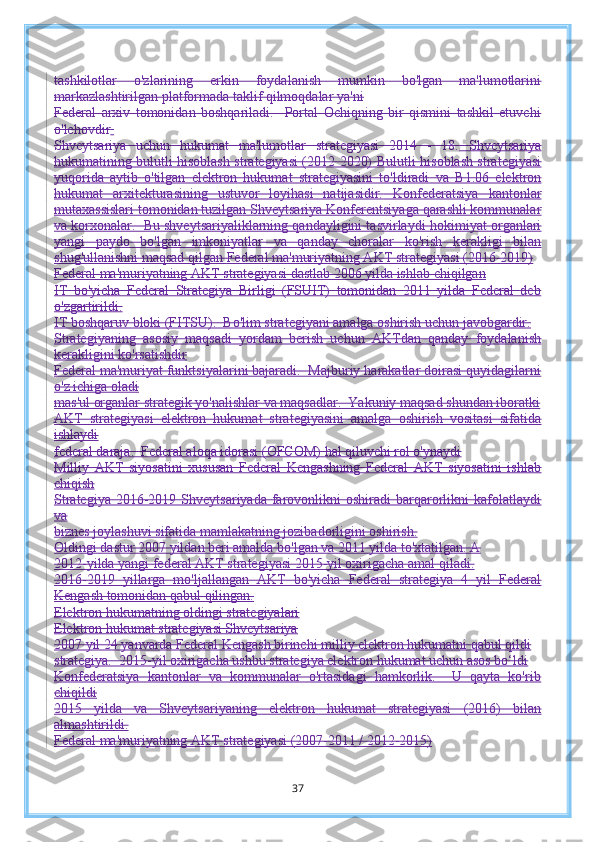 tashkilotlar   o'zlarining   erkin   foydalanish   mumkin   bo'lgan   ma'lumotlarini
markazlashtirilgan platformada taklif qilmoqdalar ya'ni
Federal   arxiv   tomonidan   boshqariladi.     Portal   Ochiqning   bir   qismini   tashkil   etuvchi
o'lchovdir  
Shveytsariya   uchun   hukumat   ma'lumotlar   strategiyasi   2014   -   18.   Shveytsariya
hukumatining bulutli hisoblash strategiyasi (2012 2020)   Bulutli hisoblash strategiyasi
yuqorida   aytib   o'tilgan   elektron   hukumat   strategiyasini   to'ldiradi   va   B1.06   elektron
hukumat   arxitekturasining   ustuvor   loyihasi   natijasidir.   Konfederatsiya   kantonlar
mutaxassislari tomonidan tuzilgan Shveytsariya   Konferentsiyaga qarashli kommunalar
va korxonalar.  Bu shveytsariyaliklarning qandayligini tasvirlaydi   hokimiyat organlari
yangi   paydo   bo'lgan   imkoniyatlar   va   qanday   choralar   ko'rish   kerakligi   bilan
shug'ullanishni maqsad qilgan   Federal ma'muriyatning AKT strategiyasi (2016-2019)
Federal ma'muriyatning AKT strategiyasi dastlab 2006 yilda ishlab chiqilgan
IT   bo'yicha   Federal   Strategiya   Birligi   (FSUIT)   tomonidan   2011   yilda   Federal   deb
o'zgartirildi.
IT boshqaruv bloki (FITSU).  Bo'lim strategiyani amalga oshirish uchun javobgardir.
Strategiyaning   asosiy   maqsadi   yordam   berish   uchun   AKTdan   qanday   foydalanish
kerakligini ko'rsatishdir
Federal ma'muriyat funktsiyalarini bajaradi.  Majburiy harakatlar doirasi quyidagilarni
o'z ichiga oladi
mas'ul organlar strategik yo'nalishlar va maqsadlar.  Yakuniy maqsad shundan iboratki
AKT   strategiyasi   elektron   hukumat   strategiyasini   amalga   oshirish   vositasi   sifatida
ishlaydi
federal daraja.  Federal aloqa idorasi (OFCOM) hal qiluvchi rol o'ynaydi
Milliy   AKT   siyosatini   xususan   Federal   Kengashning   Federal   AKT   siyosatini   ishlab
chiqish
Strategiya  2016-2019  Shveytsariyada  farovonlikni   oshiradi   barqarorlikni  kafolatlaydi
va
biznes joylashuvi sifatida mamlakatning jozibadorligini oshirish.
Oldingi dastur 2007 yildan beri amalda bo'lgan va 2011 yilda to'xtatilgan. A
2012-yilda yangi federal AKT strategiyasi 2015-yil oxirigacha amal qiladi.
2016-2019   yillarga   mo'ljallangan   AKT   bo'yicha   Federal   strategiya   4   yil   Federal
Kengash tomonidan qabul qilingan.
Elektron hukumatning oldingi strategiyalari
Elektron hukumat strategiyasi Shveytsariya
2007 yil 24 yanvarda Federal Kengash birinchi milliy elektron hukumatni qabul qildi
strategiya.  2015-yil oxirigacha ushbu strategiya elektron hukumat uchun asos bo‘ldi
Konfederatsiya   kantonlar   va   kommunalar   o'rtasidagi   hamkorlik.     U   qayta   ko'rib
chiqildi
2015   yilda   va   Shveytsariyaning   elektron   hukumat   strategiyasi   (2016)   bilan
almashtirildi.
Federal ma'muriyatning AKT strategiyasi (2007-2011 / 2012-2015)
37 