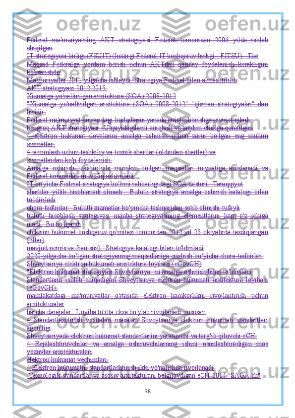 Federal   ma'muriyatning   AKT   strategiyasi   Federal   tomonidan   2006   yilda   ishlab
chiqilgan
IT strategiyasi birligi (FSUIT) (hozirgi Federal IT boshqaruv birligi - FITSU).  The
Maqsad   Federalga   yordam   berish   uchun   AKTdan   qanday   foydalanish   kerakligini
ko'rsatishdir
Ma'muriyatlar 2011 yilgacha ishlaydi. Strategiya Federal bilan almashtirildi
AKT strategiyasi 2012 2015.
Xizmatga yo'naltirilgan arxitektura (SOA) 2008-2012
"Xizmatga   yo'naltirilgan   arxitektura   (SOA)   2008-2012"   "qisman   strategiyalar"   dan
biridir.
Federal ma'muriyat doirasidagi hududlarni yanada aniqlashtirishga xizmat qiladi
kengroq AKT strategiyasi.  U quyidagilarni aniqlash va taqdim etishga qaratilgan
4   elektron   hukumat   ilovalarini   amalga   oshirish   uchun   zarur   bo'lgan   eng   muhim
xizmatlar;
4 ta'minlash uchun tashkiliy va texnik shartlar (oldindan shartlar) va
xizmatlardan ko'p foydalanish.
Amalga   oshirish   tekshirilishi   mumkin   bo'lgan   maqsadlar   ro'yxatiga   asoslanadi   va
Federal tomonidan muvofiqlashtiriladi
IT bo'yicha Federal strategiya bo'limi rahbarligidagi SOA dasturi.  Taraqqiyot
sharhlar   yillik   hisoblanadi. olinadi.     Bulutli   strategiya   amalga   oshirish   katalogi   bilan
to'ldiriladi
chora-tadbirlar.  Bulutli xizmatlar ko'pincha tashqaridan sotib olinishi tufayli
bulutli   hisoblash   strategiyasi   manba   strategiyasining   elementlarini   ham   o'z   ichiga
oladi.  Bu bo'lgandi
elektron hukumat boshqaruv qo'mitasi tomonidan 2012 yil 25 oktyabrda tasdiqlangan
(tillar)
mavjud nemis va frantsuz).  Strategiya katalogi bilan to'ldiriladi
2020-yilgacha bo lgan strategiyaning maqsadlariga erishish bo yicha chora-tadbirlar.ʻ ʻ
Shveytsariya elektron hukumati arxitektura loyihasi (eGovCH)
"Elektron hukumat strategiyasi Shveytsariya" ni amalga oshirish bilan to'ldiriladi
Standartlarni   ishlab   chiqadigan   Shveytsariya   elektron   hukumati   arxitektura   loyihasi
(eGovCH).
mamlakatdagi   ma'muriyatlar   o'rtasida   elektron   hamkorlikni   rivojlantirish   uchun
arxitekturalar
barcha darajalar.  Loyiha to'rtta eksa bo'ylab rivojlanadi xususan
4   Standartlashtirish   vositalari   masalan   Shveytsariya   elektron   hukumati   standartlari
agentligi
Shveytsariyada elektron hukumat standartlarini yaratuvchi va targ'ib qiluvchi eCH.
4   Rejalashtiruvchilar   va   amalga   oshiruvchilarning   ishini   osonlashtiradigan   mos
yozuvlar arxitekturalari
elektron hukumat yechimlari.
4 Elektron hukumatni standartlashtirish ikki yo'nalishda rivojlanadi
 Texnologik standartlar va asosiy arxitekturani belgilaydigan eCH-0014 "SAGA.ch"
38 