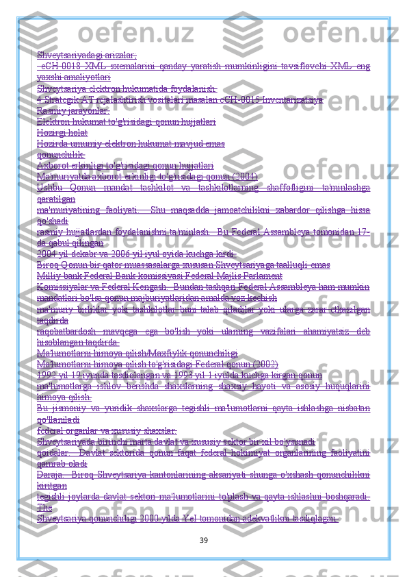 Shveytsariyadagi arizalar;
  eCH-0018   XML   sxemalarini   qanday   yaratish   mumkinligini   tavsiflovchi   XML   eng
yaxshi amaliyotlari
Shveytsariya elektron hukumatida foydalanish.
4 Strategik AT rejalashtirish vositalari masalan eCH-0015 Inventarizatsiya
Rasmiy jarayonlar.
Elektron hukumat to'g'risidagi qonun hujjatlari
Hozirgi holat
Hozirda umumiy elektron hukumat mavjud emas
qonunchilik.
Axborot erkinligi to'g'risidagi qonun hujjatlari
Ma'muriyatda axborot erkinligi to'g'risidagi qonun (2004)
Ushbu   Qonun   mandat   tashkilot   va   tashkilotlarning   shaffofligini   ta'minlashga
qaratilgan
ma'muriyatining   faoliyati.     Shu   maqsadda   jamoatchilikni   xabardor   qilishga   hissa
qo'shadi
rasmiy hujjatlardan foydalanishni ta'minlash.   Bu Federal Assambleya tomonidan 17-
da qabul qilingan
2004 yil dekabr va 2006 yil iyul oyida kuchga kirdi.
Biroq Qonun bir qator muassasalarga xususan Shveytsariyaga taalluqli emas
Milliy bank Federal Bank komissiyasi Federal Majlis Parlament
Komissiyalar va Federal Kengash.  Bundan tashqari Federal Assambleya ham mumkin
mandatlari bo'lsa qonun majburiyatlaridan amalda voz kechish
ma'muriy   birliklar   yoki   tashkilotlar   buni   talab   qiladilar   yoki   ularga   zarar   etkazilgan
taqdirda
raqobatbardosh   mavqega   ega   bo'lish   yoki   ularning   vazifalari   ahamiyatsiz   deb
hisoblangan taqdirda.
Ma'lumotlarni himoya qilish/Maxfiylik qonunchiligi
Ma'lumotlarni himoya qilish to'g'risidagi Federal qonun (2002)
1992 yil 19 iyunda tasdiqlangan va 1993 yil 1 iyulda kuchga kirgan qonun
ma'lumotlarga   ishlov   berishda   shaxslarning   shaxsiy   hayoti   va   asosiy   huquqlarini
himoya qilish.
Bu   jismoniy   va   yuridik   shaxslarga   tegishli   ma'lumotlarni   qayta   ishlashga   nisbatan
qo'llaniladi
federal organlar va xususiy shaxslar.
Shveytsariyada birinchi marta davlat va xususiy sektor bir xil bo'ysunadi
qoidalar.     Davlat   sektorida   qonun   faqat   federal   hokimiyat   organlarining   faoliyatini
qamrab oladi
Daraja.     Biroq   Shveytsariya   kantonlarining   aksariyati   shunga   o'xshash   qonunchilikni
kiritgan
tegishli   joylarda  davlat   sektori  ma'lumotlarini  to'plash  va  qayta  ishlashni  boshqaradi.
The
Shveytsariya qonunchiligi 2000 yilda YeI tomonidan adekvatlikni tasdiqlagan.
39 