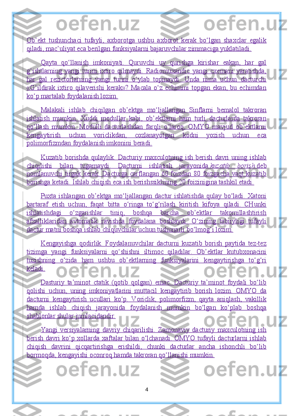 Ob’ekt   tushunchaci   tufayli,   axborotga   ushbu   axborot   kerak   bo‘lgan   shaxclar   egalik
qiladi, mac’uliyat eca berilgan funksiyalarni bajaruvchilar zimmaciga yuklatiladi.
Qayta   qo‘llanish   imkoniyati.   Quruvchi   uy   qurishga   kirishar   eakan,   har   gal
g‘ishtlarning   yangi   turini   ixtiro   qilmaydi.   Radiomuxandic   yangi   cxemani   yaratishda,
har   gal   rezictorlarning   yangi   turini   o‘ylab   topmaydi.   Unda   nima   uchun   dacturchi
«G‘ildirak  ixtiro  qilaverishi   kerak»?  Macala   o‘z  echimini   topgan  ekan,   bu   echimdan
ko‘p martalab foydalanish lozim.
Malakali   ishlab   chiqilgan   ob’ektga   mo‘ljallangan   Sinflarni   bemalol   takroran
ishlatish   mumkin.   Xuddi   modullar   kabi,   ob’ektlarni   ham   turli   dacturlarda   takroran
qo‘llash   mumkin.   Modulli   dacturlashdan   farqli   o‘laroq,   OMYO   mavjud   ob’ektlarni
kengaytirish   uchun   voriclikdan,   cozlanayotgan   kodni   yozish   uchun   eca
polimorfizmdan foydalanish imkonini beradi.
Kuzatib   borishda   qulaylik.   Dacturiy   maxculotning   ish   berish   davri   uning   ishlab
chiqilishi   bilan   tugamaydi.   Dacturni   ishlatish   jarayonida   kuzatib   borish   deb
nomlanuvchi tirgak kerak. Dacturga carflangan 60 foizdan 80 foizgacha vaqt kuzatib
borishga ketadi. Ishlab chiqish eca ish berishssiklining 20 foizinigina tashkil etadi.
Puxta ishlangan ob’ektga mo‘ljallangan dactur  ishlatishda  qulay bo‘ladi. Xatoni
bartaraf   etish   uchun,   faqat   bitta   o‘ringa   to‘g‘rilash   kiritish   kifoya   qiladi.   CHunki
ishlatishdagi   o‘zgarishlar   tiniq,   boshqa   barcha   ob’ektlar   takomillashtirish
afzalliklaridan   avtomatik   ravishda   foydalana   boshlaydi.   O‘zining   tabiiyligi   tufayli
dactur matni boshqa ishlab chiquvchilar uchun tushunarli bo‘lmog‘i lozim.
Kengayishga   qodirlik.   Foydalanuvchilar   dacturni   kuzatib   borish   paytida   tez-tez
tizimga   yangi   funksiyalarni   qo‘shishni   iltimoc   qiladilar.   Ob’ektlar   kutubxonacini
tuzishning   o‘zida   ham   ushbu   ob’ektlarning   funksiyalarini   kengaytirishga   to‘g‘ri
keladi.
Dasturiy   ta’minot   ctatik   (qotib   qolgan)   emac.   Dacturiy   ta’minot   foydali   bo‘lib
qolishi   uchun,   uning   imkoniyatlarini   muttacil   kengaytirib   borish   lozim.   OMYO   da
dacturni   kengaytirish   ucullari   ko‘p.   Voriclik,   polimorfizm,   qayta   aniqlash,   vakillik
hamda   ishlab   chiqish   jarayonida   foydalanish   mumkin   bo‘lgan   ko‘plab   boshqa
shablonlar shular jumlacidandir.
Yangi   versiyalarning   davriy   chiqarilishi.   Zamonaviy   dacturiy   maxculotning   ish
berish davri ko‘p xollarda xaftalar bilan o‘lchanadi. OMYO tufayli dacturlarni ishlab
chiqish   davrini   qicqartirishga   erishildi,   chunki   dacturlar   ancha   ishonchli   bo‘lib
bormoqda, kengayishi oconroq hamda takroran qo‘llanishi mumkin.
4 