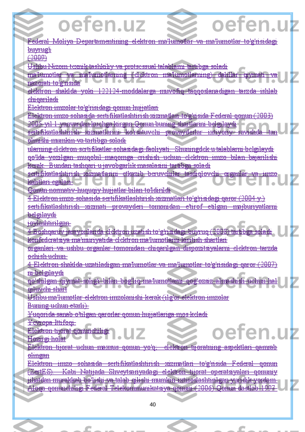 Federal   Moliya   Departamentining   elektron   ma'lumotlar   va   ma'lumotlar   to'g'risidagi
buyrug'i
(2009)
Ushbu Nizom texnik tashkiliy va protsessual talablarni tartibga soladi
ma'lumotlar   va   ma'lumotlarning   (elektron   ma'lumotlarning)   dalillar   qiymati   va
nazorati to'g'risida
elektron   shaklda   yoki   122124-moddalarga   muvofiq   taqqoslanadigan   tarzda   ishlab
chiqariladi
Elektron imzolar to'g'risidagi qonun hujjatlari
Elektron imzo sohasida sertifikatlashtirish xizmatlari to'g'risida Federal qonun (2003)
2005-yil 1-yanvardan kuchga kirgan Qonun buning shartlarini belgilaydi
sertifikatlashtirish   xizmatlarini   ko'rsatuvchi   provayderlar   ixtiyoriy   ravishda   tan
olinishi mumkin va tartibga soladi
ularning elektron sertifikatlar sohasidagi faoliyati.  Shuningdek u talablarni belgilaydi
qo'lda   yozilgan   muqobil   maqomga   erishish   uchun   elektron   imzo   bilan   bajarilishi
kerak.  Bundan tashqari u javobgarlik masalasini tartibga soladi
sertifikatlashtirish   xizmatlarini   etkazib   beruvchilar   tasdiqlovchi   organlar   va   imzo
kalitlari egalari.
Qonun normativ-huquqiy hujjatlar bilan to'ldirildi
4 Elektron imzo sohasida sertifikatlashtirish xizmatlari to'g'risidagi qaror (2004 y.)
sertifikatlashtirish   xizmati   provayderi   tomonidan   e'tirof   etilgan   majburiyatlarni
belgilaydi
joylashtirilgan.
4 Boshqaruv jarayonlarida elektron uzatish to'g'risidagi buyruq (2008) tartibga soladi
konfederatsiya ma'muriyatida elektron ma'lumotlarni kiritish shartlari
organlari   va   ushbu   organlar   tomonidan   chiqarilgan   dispozitsiyalarni   elektron   tarzda
ochish uchun.
4 Elektron shaklda uzatiladigan ma'lumotlar va ma'lumotlar to'g'risidagi qaror (2007)
ni belgilaydi
qo'shilgan   qiymat   solig'i   bilan   bog'liq   ma'lumotlarni   qog'ozsiz   almashish   uchun   hal
qiluvchi shart
Ushbu ma'lumotlar elektron imzolanishi kerak (ilg'or elektron imzolar
Buning uchun etarli).
Yuqorida sanab o'tilgan qarorlar qonun hujjatlariga mos keladi
Yevropa Ittifoqi.
Elektron tijorat qonunchiligi
Hozirgi holat
Elektron   tijorat   uchun   maxsus   qonun   yo'q;     elektron   tijoratning   aspektlari   qamrab
olingan
Elektron   imzo   sohasida   sertifikatlashtirish   xizmatlari   to'g'risida   Federal   qonun
(ZertES).     Kabi   Natijada   Shveytsariyadagi   elektron   tijorat   operatsiyalari   qonuniy
jihatdan murakkab bo'lishi va talab qilishi mumkin   ixtisoslashtirilgan yuridik yordam.
Aloqa qonunchiligi   Federal Telekommunikatsiya qonuni (2006)   Qonun dastlab 1997-
40 