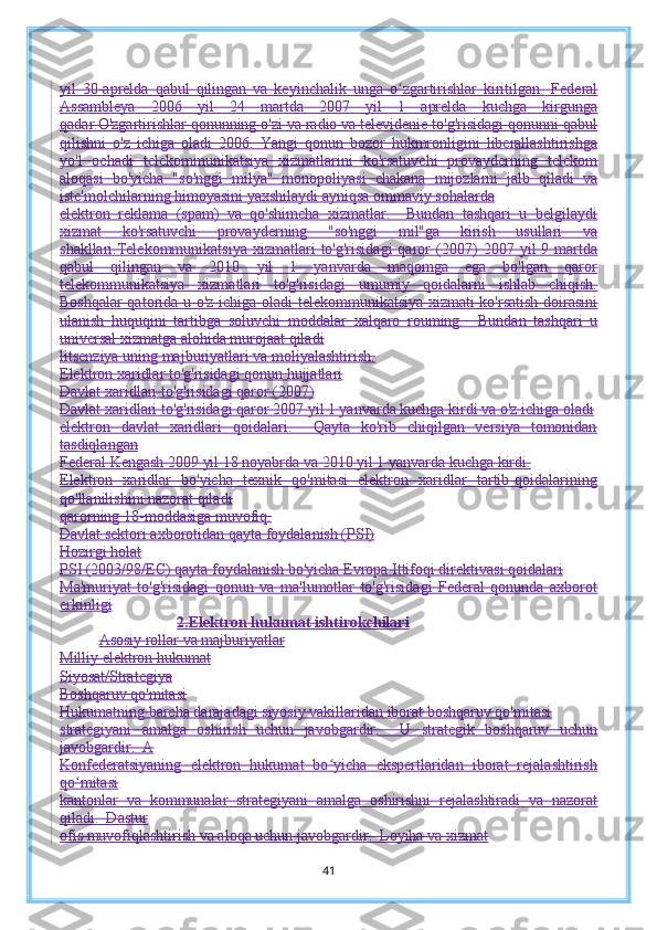 yil   30-aprelda   qabul   qilingan   va   keyinchalik   unga   o zgartirishlar   kiritilgan.ʻ   Federal
Assambleya   2006   yil   24   martda   2007   yil   1   aprelda   kuchga   kirgunga
qadar.O'zgartirishlar qonunning o'zi va radio va televidenie to'g'risidagi qonunni qabul
qilishni   o'z   ichiga   oladi   2006.   Yangi   qonun   bozor   hukmronligini   liberallashtirishga
yo'l   ochadi   telekommunikatsiya   xizmatlarini   ko'rsatuvchi   provayderning   telekom
aloqasi   bo'yicha   "so'nggi   milya"   monopoliyasi   chakana   mijozlarni   jalb   qiladi   va
iste'molchilarning himoyasini yaxshilaydi ayniqsa ommaviy sohalarda
elektron   reklama   (spam)   va   qo'shimcha   xizmatlar.     Bundan   tashqari   u   belgilaydi
xizmat   ko'rsatuvchi   provayderning   "so'nggi   mil"ga   kirish   usullari   va
shakllari.Telekommunikatsiya  xizmatlari   to'g'risidagi  qaror   (2007)   2007  yil   9  martda
qabul   qilingan   va   2010   yil   1   yanvarda   maqomga   ega   bo'lgan   qaror
telekommunikatsiya   xizmatlari   to'g'risidagi   umumiy   qoidalarni   ishlab   chiqish.
Boshqalar qatorida u o'z ichiga oladi   telekommunikatsiya xizmati ko'rsatish doirasini
ulanish   huquqini   tartibga   soluvchi   moddalar   xalqaro   rouming.     Bundan   tashqari   u
universal xizmatga alohida murojaat qiladi
litsenziya uning majburiyatlari va moliyalashtirish.
Elektron xaridlar to'g'risidagi qonun hujjatlari
Davlat xaridlari to'g'risidagi qaror (2007)
Davlat xaridlari to'g'risidagi qaror 2007 yil 1 yanvarda kuchga kirdi va o'z ichiga oladi
elektron   davlat   xaridlari   qoidalari.     Qayta   ko'rib   chiqilgan   versiya   tomonidan
tasdiqlangan
Federal Kengash 2009 yil 18 noyabrda va 2010 yil 1 yanvarda kuchga kirdi.
Elektron   xaridlar   bo'yicha   texnik   qo'mitasi   elektron   xaridlar   tartib-qoidalarining
qo'llanilishini nazorat qiladi
qarorning 18-moddasiga muvofiq.
Davlat sektori axborotidan qayta foydalanish (PSI)
Hozirgi holat
PSI (2003/98/EC) qayta foydalanish bo'yicha Evropa Ittifoqi direktivasi qoidalari
Ma'muriyat   to'g'risidagi   qonun   va   ma'lumotlar   to'g'risidagi   Federal   qonunda   axborot
erkinligi
2. Elektron hukumat ishtirokchilari
Asosiy rollar va majburiyatlar
Milliy elektron hukumat
Siyosat/Strategiya
Boshqaruv qo'mitasi
Hukumatning barcha darajadagi siyosiy vakillaridan iborat boshqaruv qo'mitasi
strategiyani   amalga   oshirish   uchun   javobgardir.     U   strategik   boshqaruv   uchun
javobgardir.  A
Konfederatsiyaning   elektron   hukumat   bo yicha   ekspertlaridan   iborat   rejalashtirish	
ʻ
qo mitasi	
ʻ
kantonlar   va   kommunalar   strategiyani   amalga   oshirishni   rejalashtiradi   va   nazorat
qiladi.  Dastur
ofis muvofiqlashtirish va aloqa uchun javobgardir.  Loyiha va xizmat
41 