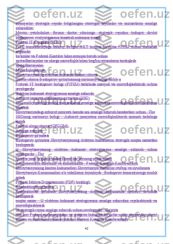 menejerlar   strategik   rejada   belgilangan   strategik   loyihalar   va   xizmatlarni   amalga
oshiradilar.
Mavzu   yetakchilari   forumi   dastur   idorasiga   strategik   rejadan   tashqari   davlat
boshqaruvi evolyutsiyasini kuzatish imkonini beradi.
Federal IT Kengashi (FITC)
FITC   konsultatsiyaga   muhtoj   bo'lgan   AKT   biznesi   bo'yicha   FITSU   uchun   maslahat
organidir
bo'limlar va Federal Kantsler bilan ayniqsa berish uchun
spetsifikatsiyalar va ularga muvofiqlik bilan bog'liq istisnolarni tasdiqlash
spetsifikatsiyalar.
Muvofiqlashtirish
Shveytsariyaning elektron hukumat dasturi idorasi
Dastur idorasi Boshqaruv qo'mitasining ma'muriy birligi bo'lib u
Federal   IT   boshqaruv   birligi   (FITSU)   tarkibida   mavjud   va   muvofiqlashtirish   uchun
javobgardir
elektron hukumat strategiyasini amalga oshirish.
Axborot jamiyati idoralararo qo'mitasi (IISC)
IISC milliy strategiyaning maqsadlarini amalga oshirishni muvofiqlashtirish vazifasini
bajaradi
Shveytsariyadagi axborot jamiyati hamda uni amalga oshirish harakatlari uchun.  The
IISCning   ma'muriy   birligi   -   Axborot   jamiyatini   muvofiqlashtirish   xizmati   tarkibiga
kiradi
Federal aloqa idorasi (OFCOM).
Amalga oshirish
Boshqaruv qo'mitasi
Boshqaruv  qo'mitasi  Shveytsariyaning  elektron  hukumatini   strategik  nuqtai   nazardan
boshqaradi.
U   Shveytsariyaning   elektron   hukumat   strategiyasini   amalga   oshirish   uchun
javobgardir.  The
qo'mita jami to'qqiz a'zodan iborat har birining uchta vakili
Konfederatsiya kantonlar va kommunalar.  Federal Kengash Konferentsiya
Shveytsariyaning kanton hukumatlari Shveytsariya shaharlar ittifoqi va uyushmasi
Shveytsariya Kommunalari o'z vakillarini tayinlaydi.  Boshqaruv komissiyasiga raislik
qiladi
Federal Moliya Departamenti (FDF) boshlig'i.
Rejalashtirish qo'mitasi
Rejalashtirish   qo'mitasi   Shveytsariyaning   elektron   hukumatini   operativ   ravishda
boshqaradi
nuqtai   nazar.     U   elektron   hukumat   strategiyasini   amalga   oshirishni   rejalashtiradi   va
muvofiqlashtiradi
va strategik rejani amalga oshirish uchun javobgardir.  Qo'mita
Har biri Federal ma'muriyatdan va elektron hukumat bo'yicha uchta ekspertdan iborat
kanton va kommuna ma'muriyatlari.  Federal Kengash Konferentsiya
42 