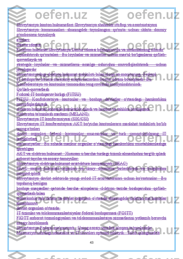 Shveytsariya kanton hukumatlari Shveytsariya shaharlar ittifoqi va assotsiatsiyasi
Shveytsariya   kommunalari   shuningdek   tayinlangan   qo'mita   uchun   ikkita   doimiy
o'rinbosarni tayinlaydi
a'zolari.
Dastur idorasi
Elektron hukumat Shveytsariya Dastur idorasi boshqaruvchi va xodimlarning ofisidir
rejalashtirish qo'mitalari.  Bu loyihalar va xizmatlar uchun mas'ul bo'lganlarni qo'llab-
quvvatlaydi va
strategik   loyihalar   va   xizmatlarni   amalga   oshirishni   muvofiqlashtiradi.     uchun
javobgardir
Shveytsariyadagi elektron hukumat tashkiloti bilan aloqa va monitoring.  Federal
IT boshqaruv bo'limi ma'muriy nuqtai nazardan Dastur ofisini boshqaradi.  Bu
Konfederatsiya va kantonlar tomonidan teng ravishda moliyalashtiriladi.
Qo'llab-quvvatlash
Federal IT boshqaruv birligi (FITSU)
FITSU   Konfederatsiya   kantonlar   va   boshqa   davlatlar   o'rtasidagi   hamkorlikni
muvofiqlashtiradi
elektron hukumat sohasida hamkorlik qiladi va hisobot va tahlilni boshqaradi
Axborotni ta'minlash markazi (MELANI).
Shveytsariya IT konferensiyasi (SIK/CSI)
Shveytsariya IT konferentsiyasi  AKT bo'yicha kantonlararo maslahat tashkiloti bo'lib
uning a'zolari
davlat   organlari   federal   korxonalar   muassasalar   va   turli   jamoatchilikning   IT
tashkilotlari
ma'muriyatlar.  Bu sohada mazkur organlar o‘rtasidagi hamkorlikni mustahkamlashga
qaratilgan
AKT va elektron hukumat.  Xususan u barcha turdagi tizimli almashishni targ'ib qiladi
axborot tajriba va asosiy tamoyillar.
Shveytsariya elektron hukumat arxitektura hamjamiyati (SEAC)
SEAC   sanoat   hukumat   organlari   va   ilmiy   doiralarni   birlashtiradi   va   belgilashni
maqsad qiladi
Shveytsariya   davlat   sektorida   yangi   avlod   IT   arxitekturalari   uchun   ko'rsatmalar.     Bu
topshiriq berilgan
boshqa   maqsadlar   qatorida   barcha   aloqalarni   elektron   tarzda   boshqarishni   qo'llab-
quvvatlash bilan
tadbirkorlik sub’ektlari va davlat organlari o‘rtasida shuningdek elektron ma’lumotlar
almashinuvi
davlat organlari o'rtasida.
IT tizimlar va telekommunikatsiyalar federal boshqarmasi (FOITT)
FIOTT axborot texnologiyalari va telekommunikatsiya xizmatlarini yetkazib beruvchi
asosiy hisoblanadi
Shveytsariya Federal ma'muriyati.  Uning asosiy vazifasi aloqani ta'minlashdir
Ma'muriyat ichidagi uskunalar va IT ilovalari optimal ishlaydi.  Talab qilinganidek
43 