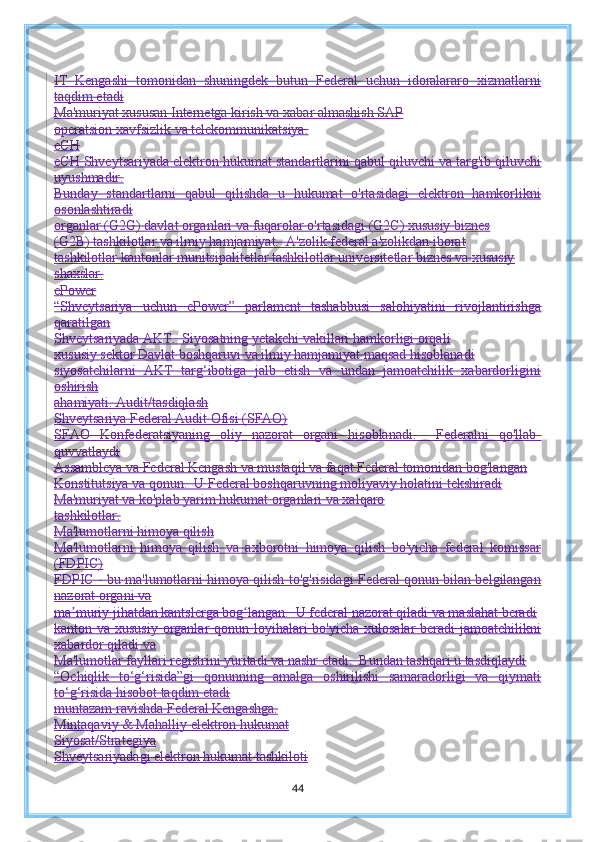 IT   Kengashi   tomonidan   shuningdek   butun   Federal   uchun   idoralararo   xizmatlarni
taqdim etadi
Ma'muriyat xususan Internetga kirish va xabar almashish SAP
operatsion xavfsizlik va telekommunikatsiya.
eCH
eCH Shveytsariyada elektron hukumat standartlarini qabul qiluvchi va targ'ib qiluvchi
uyushmadir.
Bunday   standartlarni   qabul   qilishda   u   hukumat   o'rtasidagi   elektron   hamkorlikni
osonlashtiradi
organlar (G2G) davlat organlari va fuqarolar o'rtasidagi (G2C) xususiy biznes
(G2B) tashkilotlar va ilmiy hamjamiyat.  A'zolik federal a'zolikdan iborat
tashkilotlar kantonlar munitsipalitetlar tashkilotlar universitetlar biznes va xususiy
shaxslar.
ePower
“Shveytsariya   uchun   ePower”   parlament   tashabbusi   salohiyatini   rivojlantirishga
qaratilgan
Shveytsariyada AKT.  Siyosatning yetakchi vakillari hamkorligi orqali
xususiy sektor Davlat boshqaruvi va ilmiy hamjamiyat maqsad hisoblanadi
siyosatchilarni   AKT   targ‘ibotiga   jalb   etish   va   undan   jamoatchilik   xabardorligini
oshirish
ahamiyati.  Audit/tasdiqlash
Shveytsariya Federal Audit Ofisi (SFAO)
SFAO   Konfederatsiyaning   oliy   nazorat   organi   hisoblanadi.     Federalni   qo'llab-
quvvatlaydi
Assambleya va Federal Kengash va mustaqil va faqat Federal tomonidan bog'langan
Konstitutsiya va qonun.  U Federal boshqaruvning moliyaviy holatini tekshiradi
Ma'muriyat va ko'plab yarim hukumat organlari va xalqaro
tashkilotlar.
Ma'lumotlarni himoya qilish
Ma'lumotlarni   himoya   qilish   va   axborotni   himoya   qilish   bo'yicha   federal   komissar
(FDPIC)
FDPIC - bu ma'lumotlarni himoya qilish to'g'risidagi Federal qonun bilan belgilangan
nazorat organi va
ma muriy jihatdan kantslerga bog langan.  U federal nazorat qiladi va maslahat beradiʼ ʻ
kanton va xususiy organlar qonun loyihalari  bo'yicha xulosalar  beradi  jamoatchilikni
xabardor qiladi va
Ma'lumotlar fayllari registrini yuritadi va nashr etadi.  Bundan tashqari u tasdiqlaydi
“Ochiqlik   to‘g‘risida”gi   qonunning   amalga   oshirilishi   samaradorligi   va   qiymati
to‘g‘risida hisobot taqdim etadi
muntazam ravishda Federal Kengashga.
Mintaqaviy & Mahalliy elektron hukumat
Siyosat/Strategiya
Shveytsariyadagi elektron hukumat tashkiloti
44 