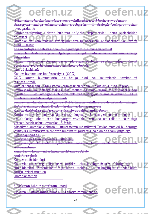 Hukumatning barcha darajadagi siyosiy vakillaridan iborat boshqaruv qo'mitasi
strategiyani   amalga   oshirish   uchun   javobgardir.     U   strategik   boshqaruv   uchun
javobgardir.  A
Konfederatsiyaning   elektron   hukumat   bo yicha   ekspertlaridan   iborat   rejalashtirishʻ
qo mitasi	
ʻ
kantonlar   va   kommunalar   strategiyani   amalga   oshirishni   rejalashtiradi   va   nazorat
qiladi.  Dastur
ofis muvofiqlashtirish va aloqa uchun javobgardir.  Loyiha va xizmat
menejerlar   strategik   rejada   belgilangan   strategik   loyihalar   va   xizmatlarni   amalga
oshiradilar.
Mavzu   yetakchilari   forumi   dastur   idorasiga   strategik   rejadan   tashqari   davlat
boshqaruvi evolyutsiyasini kuzatish imkonini beradi.
Muvofiqlashtirish
Kanton hukumatlari konferentsiyasi (CCG)
CCG   kanton   hukumatlarini   o'z   ichiga   oladi   va   kantonlarda   hamkorlikni
rag'batlantiradi.
vakolat sohasi shuningdek kantonlarga tegishli federal masalalar.  Uning ko'proq
umumiy   roli   kantonlarga   tegishli   ma'lumotlarning   mavjudligini   muvofiqlashtirishdir
masalan   2011-yil   oxirigacha   elektron   hukumat   strategiyasini   amalga   oshirish.     CCG
muntazam ravishda amalga oshiriladi
Bunday   sa'y-harakatlar   to'g'risida   Rulda   kanton   vakillari   orqali   xabardor   qilingan
Qo'mita.   Amalga oshirish   Kanton direktorlari konferentsiyasi
Kanton direktorlari konferentsiyasi kanslerlar rahbarlaridan iborat
Konfederatsiya kantonlar va Lixtenshteyn knyazligi.  U asosiy narsani ta'minlaydi
o'z   a'zolariga   tobora   ortib   borayotgan   murakkab   muhitda   o'z   rollarini   bajarishga
yordam berish uchun xizmatlar.  Sifatida
Aksariyat kantonlar elektron hukumat uchun mas'uliyatni Davlat kantsleri bu organga
yuklaydi   Shveytsariyada elektron hukumatni joriy etishda alohida ahamiyatga ega.
Qo'llab-quvvatlash
Shveytsariya IT konferensiyasi (SIK/CSI)
Shveytsariya   IT   konferensiyasi   AKT   sohasida   bilim   va   tajriba   almashishni
rag‘batlantiradi
kantonlar va kommunalar (munitsipalitetlar) bo'ylab.
Audit/tasdiqlash
Kanton audit idoralari
Kantonlar o'zlarining moliyalari va tartiblari uchun javobgardirlar va o'zlariga ega
audit idoralari.   Federal idora faqat federal mablag'lar bilan bog'liq tekshiruvlar bilan
shug'ullanishi mumkin
kantonlar tomon
                                                       
3. Elektron hukumat infratuzilmasi
Elektron hukumat infratuzilmasining asosiy komponentlari
45 