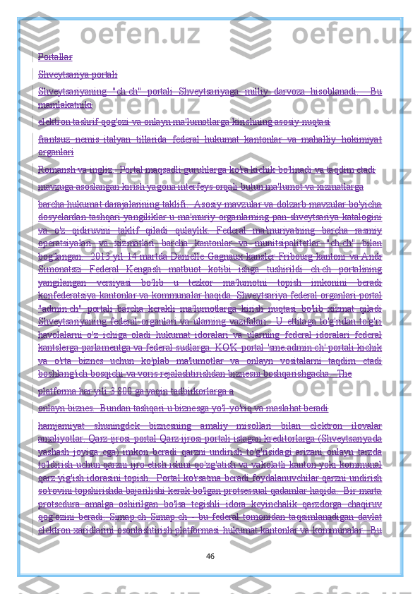 Portallar
Shveytsariya portali
Shveytsariyaning   "ch.ch"   portali   Shveytsariyaga   milliy   darvoza   hisoblanadi.     Bu
mamlakatniki
elektron tashrif qog'ozi va onlayn ma'lumotlarga kirishning asosiy nuqtasi
frantsuz   nemis   italyan   tillarida   federal   hukumat   kantonlar   va   mahalliy   hokimiyat
organlari
Romansh va ingliz.  Portal maqsadli guruhlarga ko'ra kichik bo'linadi va taqdim etadi
mavzuga asoslangan kirish yagona interfeys orqali butun ma'lumot va xizmatlarga
barcha hukumat darajalarining taklifi.  Asosiy mavzular va dolzarb mavzular bo'yicha
dosyelardan tashqari   yangiliklar u ma'muriy organlarning pan-shveytsariya katalogini
va   o'z   qidiruvini   taklif   qiladi   qulaylik.   Federal   ma'muriyatning   barcha   rasmiy
operatsiyalari   va   xizmatlari   barcha   kantonlar   va   munitsipalitetlar   "ch.ch"   bilan
bog'langan.   2013 yil 14 martda Danielle Gagnaux kansler   Fribourg kantoni va Andr
Simonatszi   Federal   Kengash   matbuot   kotibi   ishga   tushirildi   ch.ch   portalining
yangilangan   versiyasi   bo'lib   u   tezkor   ma'lumotni   topish   imkonini   beradi
konfederatsiya kantonlar va kommunalar haqida.   Shveytsariya federal organlari  portal
"admin.ch"   portali   barcha   kerakli   ma'lumotlarga   kirish   nuqtasi   bo'lib   xizmat   qiladi
Shveytsariyaning  federal   organlari   va  ularning  vazifalari.    U  ettitaga  to'g'ridan-to'g'ri
havolalarni   o'z   ichiga   oladi   hukumat   idoralari   va   ularning   federal   idoralari   federal
kantslerga   parlamentga va federal sudlarga.   KO'K  portal   'sme.admin.ch' portali kichik
va   o'rta   biznes   uchun   ko'plab   ma'lumotlar   va   onlayn   vositalarni   taqdim   etadi
boshlang'ich bosqichi va voris rejalashtirishdan biznesni boshqarishgacha.  The
platforma har yili 3 800 ga yaqin tadbirkorlarga a
onlayn biznes.  Bundan tashqari u biznesga yo'l-yo'riq va maslahat beradi
hamjamiyat   shuningdek   biznesning   amaliy   misollari   bilan   elektron   ilovalar
amaliyotlar.   Qarz ijrosi  portal  Qarz ijrosi portali istagan kreditorlarga (Shveytsariyada
yashash   joyiga   ega)   imkon   beradi   qarzni   undirish   to'g'risidagi   arizani   onlayn   tarzda
to'ldirish uchun qarzni ijro etish ishini qo'zg'atish va   vakolatli kanton yoki kommunal
qarz yig'ish idorasini topish.  Portal ko'rsatma beradi   foydalanuvchilar qarzni undirish
so'rovini topshirishda bajarilishi kerak bo'lgan protsessual qadamlar haqida.  Bir marta
protsedura   amalga   oshirilgan   bo'lsa   tegishli   idora   keyinchalik   qarzdorga   chaqiruv
qog'ozini   beradi.   Simap.ch   Simap.ch   -   bu   federal   tomonidan   taqsimlanadigan   davlat
elektron xaridlarini osonlashtirish platformasi   hukumat kantonlar va kommunalar.  Bu
46 