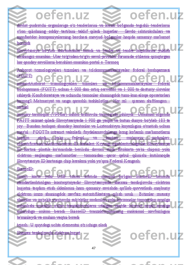davlat   pudratchi   organlariga   o'z   tenderlarini   va   kerak   bo'lganda   tegishli   tenderlarni
e'lon   qilishning   oddiy   tartibini   taklif   qiladi   hujjatlar.     Savdo   ishtirokchilari   va
manfaatdor   kompaniyalarning   barchasi   mavjud   bo'lganlar   haqida   umumiy   ma'lumot
beriladi
Shveytsariya   bo'ylab   shartnomalar   tuzadi   va   tender   va   tender   hujjatlarini   yuklab
olishingiz mumkin.   Ular to'g'ridan-to'g'ri savol-javoblar forumida o'zlarini qiziqtirgan
har qanday savollarni berishlari mumkin   portal.s.   Tarmoq
Axborot   texnologiyalari   tizimlari   va   telekommunikatsiyalar   federal   boshqarmasi
(FOITT)
intranetAxborot   texnologiyalari   tizimlari   va   telekommunikatsiyalar   federal
boshqarmasi   (FOITT)   uchun   4   000   dan   ortiq   serverlar   va   1   000   ta   dasturiy   ilovalar
ishlaydi   Konfederatsiya va uchinchi tomonlar shuningdek tunu-kun aloqa operatorlari
tarmog' I   Ma'muriyat   va   unga   qarashli   tashkilotlar.     Har   xil   -   qisman   shifrlangan   -
virtual
xususiy   tarmoqlar   (VPNlar)   ushbu   tashuvchi   tarmog'ida   ishlaydi.     Umuman   olganda
FAITT   xizmat   qiladi   Shveytsariyada   1   900   ga   yaqin   va   butun   dunyo   bo'ylab   183   ta
joy.   Bundan tashqari  shunday   kantonlar va Lixtenshteyn knyazligini o'rnatish uchun
mas'ul.     FOOTTs   intranet   vakolatli   foydalanuvchilarga   keng   ko'lamli   ma'lumotlarni
taqdim   etadi   ya'ni   federal   va   kanton   ma'muriy   xodimlari.
eIdentification/eAuthentication   ID   kartalari   Keyingi   ogohlantirishgacha   Shveytsariya
ID   kartasi   plastik   ko'rinishda   berilishi   davom   etadi   fotokarta   ya'ni   chipsiz   yoki
elektron   saqlangan   ma'lumotlar.     tomonidan   qaror   qabul   qilinishi   kutilmoqda
Shveytsariya ID kartasiga chip kerakmi yoki yo'qmi Federal Kengash.
SuisseID  
Smart   karta   yoki   USB   token   sifatida   mavjud   bo'lgan   SuisseID   birinchi
standartlashtirilgan   kontseptsiyadir   Shveytsariyada   shaxsni   tasdiqlovchi   elektron
hujjatni   taqdim   etish   ikkalasini   ham   qonuniy   ravishda   qo'llab-quvvatlash   majburiy
elektron   imzo   shuningdek   xavfsiz   autentifikatsiya   qilish   usuli.     Bitimlar   xususiy
shaxslar va xo'jalik yurituvchi sub'ektlar xodimlari yoki korxonalar tomonidan amalga
oshirilishi   mumkin   o'zlari   tranzaktsiyalarni   istalgan   vaqtda   Internet   orqali   amalga
oshirishga   imkon   beradi.   SuisseID   tranzaktsiyalarning   maksimal   xavfsizligini
ta'minlaydi va muhim vaqtni beradi
tejash.  U quyidagi uchta elementni o'z ichiga oladi
Shaxsni tasdiqlovchi elektron hujjat
47 