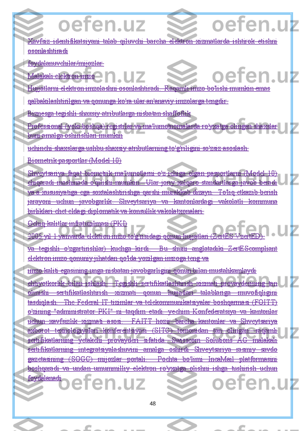 Xavfsiz   identifikatsiyani   talab   qiluvchi   barcha   elektron   xizmatlarda   ishtirok   etishni
osonlashtiradi
foydalanuvchilar/mijozlar.
Malakali elektron imzo
Hujjatlarni elektron imzolashni osonlashtiradi.  Raqamli imzo bo'lishi mumkin emas
qalbakilashtirilgan va qonunga ko'ra ular an'anaviy imzolarga tengdir.
Biznesga tegishli shaxsiy atributlarga nisbatan shaffoflik
Professional (yoki boshqa) registrlar va ma'lumotnomalarda ro'yxatga olingan shaxslar
buni amalga oshirishlari mumkin
uchinchi shaxslarga ushbu shaxsiy atributlarning to'g'riligini so'zsiz asoslash.
Biometrik pasportlar (Model 10)
Shveytsariya   faqat   biometrik   ma'lumotlarni   o'z   ichiga   olgan   pasportlarni   (Model   10)
chiqaradi   mashinada o'qilishi  mumkin.   Ular joriy xalqaro standartlarga javob beradi
va a xususiyatiga ega   soxtalashtirishga qarshi murakkab dizayn.  To'liq etkazib berish
jarayoni   uchun   javobgarlik .   Shveytsariya   va   kantonlardagi   vakolatli   kommuna
birliklari chet eldagi diplomatik va konsullik vakolatxonalari.
Ochiq kalitlar infratuzilmasi (PKI)
2005 yil 1 yanvarda elektron imzo to'g'risidagi qonun hujjatlari (ZertES VzertED).
va   tegishli   o'zgartirishlar)   kuchga   kirdi.     Bu   shuni   anglatadiki   ZertEScompliant
elektron imzo qonuniy jihatdan qo'lda yozilgan imzoga teng va
imzo kaliti egasining unga nisbatan javobgarligini qonun bilan mustahkamlaydi
ehtiyotkorlik   bilan   ishlash.     Tegishli   sertifikatlashtirish   xizmati   provayderining   tan
olinishi   sertifikatlashtirish   xizmati   qonun   hujjatlari   talablariga   muvofiqligini
tasdiqlash.     The   Federal   IT   tizimlar   va   telekommunikatsiyalar   boshqarmasi   (FOITT)
o'zining   "administrator   PKI"   ni   taqdim   etadi.   yechim   Konfederatsiya   va   kantonlar
uchun   xavfsizlik   xizmati   asosi.     FAITT   hozir   barcha   kantonlar   va   Shveytsariya
axborot   texnologiyalari   konferentsiyasi   (SITC)   tomonidan   tan   olingan.   raqamli
sertifikatlarning   yetakchi   provayderi   sifatida.   Swisscom   Solutions   AG   malakali
sertifikatlarning   integratsiyalashuvini   amalga   oshirdi   Shveytsariya   rasmiy   savdo
gazetasining   (SOGC)   mijozlar   portali.     Pochta   bo'limi   IncaMail   platformasini
boshqaradi   va   undan   umummilliy   elektron   ro'yxatga   olishni   ishga   tushirish   uchun
foydalanadi
48 