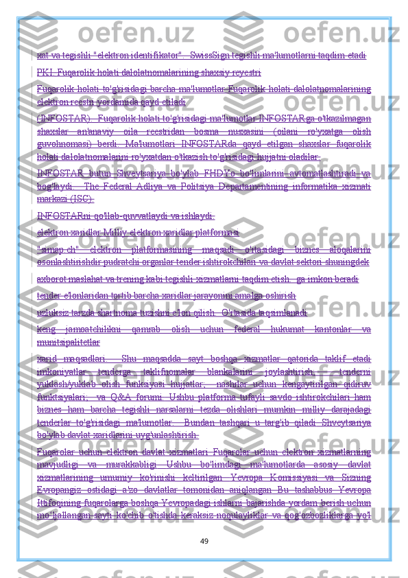 xat va tegishli "elektron identifikator".  SwissSign tegishli ma'lumotlarni taqdim etadi
PKI.   Fuqarolik holati dalolatnomalarining shaxsiy reyestri
Fuqarolik holati to'g'risidagi barcha ma'lumotlar Fuqarolik holati dalolatnomalarining
elektron reestri yordamida qayd etiladi
(INFOSTAR).  Fuqarolik holati to'g'risidagi ma'lumotlar INFOSTARga o'tkazilmagan
shaxslar   an'anaviy   oila   reestridan   bosma   nusxasini   (oilani   ro'yxatga   olish
guvohnomasi)   berdi.   Ma'lumotlari   INFOSTARda   qayd   etilgan   shaxslar   fuqarolik
holati dalolatnomalarini ro'yxatdan o'tkazish to'g'risidagi hujjatni oladilar.
INFOSTAR   butun   Shveytsariya   bo'ylab   FHDYo   bo'limlarini   avtomatlashtiradi   va
bog'laydi.     The   Federal   Adliya   va   Politsiya   Departamentining   informatika   xizmati
markazi (ISC).
INFOSTARni qo'llab-quvvatlaydi va ishlaydi.
elektron xaridlar   Milliy elektron xaridlar platformasi
"simap.ch"   elektron   platformasining   maqsadi   o'rtasidagi   biznes   aloqalarini
osonlashtirishdir   pudratchi organlar tender ishtirokchilari va davlat sektori shuningdek
axborot maslahat va trening kabi tegishli xizmatlarni taqdim etish.  ga imkon beradi
tender e'lonlaridan tortib barcha xaridlar jarayonini amalga oshirish
uzluksiz tarzda shartnoma tuzishni e'lon qilish.  O'rtasida taqsimlanadi
keng   jamoatchilikni   qamrab   olish   uchun   federal   hukumat   kantonlar   va
munitsipalitetlar
xarid   maqsadlari.     Shu   maqsadda   sayt   boshqa   xizmatlar   qatorida   taklif   etadi
imkoniyatlar   tenderga   taklifnomalar   blankalarini   joylashtirish;     tenderni
yuklash/yuklab   olish   funksiyasi   hujjatlar;     nashrlar   uchun   kengaytirilgan   qidiruv
funktsiyalari;     va   Q&A   forumi.   Ushbu   platforma   tufayli   savdo   ishtirokchilari   ham
biznes   ham   barcha   tegishli   narsalarni   tezda   olishlari   mumkin   milliy   darajadagi
tenderlar   to'g'risidagi   ma'lumotlar.     Bundan   tashqari   u   targ'ib   qiladi   Shveytsariya
bo'ylab davlat xaridlarini uyg'unlashtirish.
Fuqarolar   uchun   elektron   davlat   xizmatlari   Fuqarolar   uchun   elektron   xizmatlarning
mavjudligi   va   murakkabligi   Ushbu   bo'limdagi   ma'lumotlarda   asosiy   davlat
xizmatlarining   umumiy   ko'rinishi   keltirilgan   Yevropa   Komissiyasi   va   Sizning
Evropangiz   ostidagi   a'zo   davlatlar   tomonidan   aniqlangan   Bu   tashabbus   Yevropa
Ittifoqining fuqarolarga boshqa Yevropadagi ishlarni bajarishda yordam berish uchun
mo ljallangan   saytiʻ   ko'chib   o'tishda   keraksiz   noqulayliklar   va   qog'ozbozliklarga   yo'l
49 