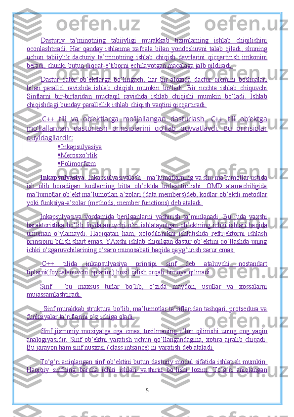 Dasturiy   ta’minotning   tabiiyligi   murakkab   tizimlarning   ishlab   chiqilishini
oconlashtiradi.  Har   qanday  ishlanma  xafcala bilan  yondoshuvni   talab  qiladi,  shuning
uchun   tabiiylik   dacturiy   ta’minotning   ishlab   chiqish   davrlarini   qicqartirish   imkonini
beradi, chunki butun diqqat-e’tiborni echilayotgan macalaga jalb qildiradi.
Dastur   qator   ob’ektlarga   bo‘lingach,   har   bir   aloxida   dactur   qicmini   boshqalari
bilan   parallel   ravishda   ishlab   chiqish   mumkin   bo‘ladi.   Bir   nechta   ishlab   chiquvchi
Sinflarni   bir-birlaridan   muctaqil   ravishda   ishlab   chiqishi   mumkin   bo‘ladi.   Ishlab
chiqishdagi bunday parallellik ishlab chiqish vaqtini qicqartiradi.
    C++   tili   va   ob’ektlarga   mo‘ljallangan   dasturlash.   C++   tili   ob’ektga
mo‘ljallangan   dasturlash   prinsiplarini   qo‘llab   quvvatlaydi.   Bu   prinsiplar
quyidagilardir:
 Inkapsulyasiya
 Merosxo‘rlik
 Polimorfizm
Inkapsulyasiya .   Inkapsulyasiyalash - ma’lumotlarning va shu ma’lumotlar ustida
ish   olib   boradigan   kodlarning   bitta   ob’ektda   birlashtirilishi.   OMD   atamachiligida
ma’lumotlar ob’ekt ma’lumotlari a’zolari (data members)deb, kodlar ob’ektli metodlar
yoki funksiya-a’zolar (methods, member functions) deb ataladi.
Inkapsulyasiya   yordamida   berilganlarni   yashirish   ta’minlanadi.   Bu   juda   yaxshi
harakteristika   bo‘lib  foydalanuvchi  o‘zi   ishlatayotgan  ob’ektning  ichki  ishlari  haqida
umuman   o‘ylamaydi.   Haqiqatan   ham,   xolodilьnikni   ishlatishda   refrijektorni   ishlash
prinsipini bilish shart emas. YAxshi ishlab chiqilgan dastur ob’ektini qo‘llashda uning
ichki o‘zgaruvchilarining o‘zaro munosabati haqida qayg‘urish zarur emas.
  C++   tilida   inkapsulyasiya   prinsipi   sinf   deb   ataluvchi   nostandart
tiplarni(foydalanuvchi tiplarini) hosil qilish orqali himoya qilinadi.
Sinf   -   bu   maxsus   turlar   bo‘lib,   o‘zida   maydon,   usullar   va   xossalarni
mujassamlashtiradi.
    Sinf murakkab struktura bo‘lib, ma’lumotlar ta’riflaridan tashqari, protsedura va
funksiyalar ta’riflarini o‘z ichiga oladi.
Sinf   jismoniy   moxiyatga   ega   emas,   tuzilmaning   e’lon   qilinishi   uning   eng   yaqin
analogiyasidir.   Sinf   ob’ektni   yaratish   uchun   qo‘llangandagina,   xotira   ajralib   chiqadi.
Bu jarayon ham sinf nusxasi (class intsance) ni yaratish deb ataladi.
To‘g‘ri aniqlangan sinf ob’ektini butun dasturiy modul sifatida ishlatish mumkin.
Haqiqiy   sinfning   barcha   ichki   ishlari   yashirin   bo‘lishi   lozim.   To‘g‘ri   aniqlangan
5 