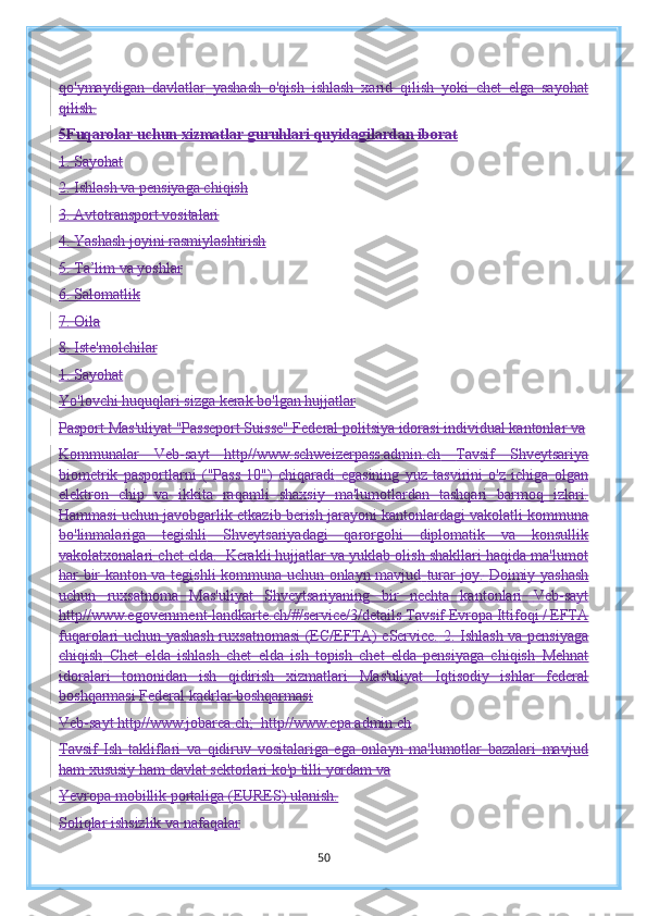 qo'ymaydigan   davlatlar   yashash   o'qish   ishlash   xarid   qilish   yoki   chet   elga   sayohat
qilish.
5 Fuqarolar uchun xizmatlar guruhlari quyidagilardan iborat
1. Sayohat
2. Ishlash va pensiyaga chiqish
3. Avtotransport vositalari
4. Yashash joyini rasmiylashtirish
5. Ta’lim va yoshlar
6. Salomatlik
7. Oila
8. Iste'molchilar
1. Sayohat
Yo'lovchi huquqlari sizga kerak bo'lgan hujjatlar
Pasport   Mas'uliyat "Passeport Suisse" Federal politsiya idorasi individual kantonlar va
Kommunalar   Veb-sayt   http//www.schweizerpass.admin.ch   Tavsif   Shveytsariya
biometrik   pasportlarni   ("Pass   10")   chiqaradi   egasining   yuz   tasvirini   o'z   ichiga   olgan
elektron   chip   va   ikkita   raqamli   shaxsiy   ma'lumotlardan   tashqari   barmoq   izlari.
Hammasi uchun javobgarlik   etkazib berish jarayoni kantonlardagi vakolatli kommuna
bo'linmalariga   tegishli   Shveytsariyadagi   qarorgohi   diplomatik   va   konsullik
vakolatxonalari   chet elda.  Kerakli hujjatlar va yuklab olish shakllari haqida ma'lumot
har bir kanton va tegishli kommuna uchun onlayn mavjud   turar joy.   Doimiy yashash
uchun   ruxsatnoma   Mas'uliyat   Shveytsariyaning   bir   nechta   kantonlari   Veb-sayt
http//www.egovernment-landkarte.ch/#/service/3/details   Tavsif Evropa Ittifoqi / EFTA
fuqarolari uchun yashash ruxsatnomasi (EC/EFTA) eService.   2. Ishlash va pensiyaga
chiqish   Chet   elda   ishlash   chet   elda   ish   topish   chet   elda   pensiyaga   chiqish   Mehnat
idoralari   tomonidan   ish   qidirish   xizmatlari   Mas'uliyat   Iqtisodiy   ishlar   federal
boshqarmasi Federal kadrlar boshqarmasi
Veb-sayt http//www.jobarea.ch;  http//www.epa.admin.ch
Tavsif   Ish   takliflari   va   qidiruv   vositalariga   ega   onlayn   ma'lumotlar   bazalari   mavjud
ham xususiy ham davlat sektorlari ko'p tilli yordam va
Yevropa mobillik portaliga (EURES) ulanish.
Soliqlar ishsizlik va nafaqalar
50 