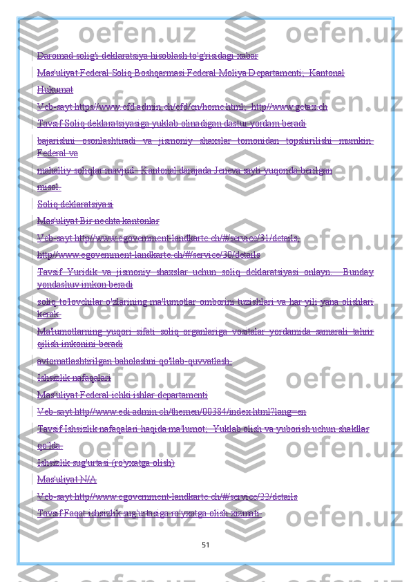 Daromad solig'i deklaratsiya hisoblash to'g'risidagi xabar
Mas'uliyat Federal Soliq Boshqarmasi Federal Moliya Departamenti;  Kantonal
Hukumat
Veb-sayt  https//www.efd.admin.ch/efd/en/home.html;   http//www.getax.ch
Tavsif Soliq deklaratsiyasiga yuklab olinadigan dastur yordam beradi
bajarishni   osonlashtiradi   va   jismoniy   shaxslar   tomonidan   topshirilishi   mumkin.
Federal va
mahalliy soliqlar mavjud.  Kantonal darajada Jeneva sayti yuqorida berilgan
misol.
Soliq deklaratsiyasi
Mas'uliyat Bir nechta kantonlar
Veb-sayt http//www.egovernment-landkarte.ch/#/service/31/details;
http//www.egovernment-landkarte.ch/#/service/30/details
Tavsif   Yuridik   va   jismoniy   shaxslar   uchun   soliq   deklaratsiyasi   onlayn.     Bunday
yondashuv imkon beradi
soliq to'lovchilar o'zlarining ma'lumotlar omborini tuzishlari va har yili yana olishlari
kerak.
Ma'lumotlarning   yuqori   sifati   soliq   organlariga   vositalar   yordamida   samarali   tahrir
qilish imkonini beradi
avtomatlashtirilgan baholashni qo'llab-quvvatlash.
Ishsizlik nafaqalari
Mas'uliyat Federal ichki ishlar departamenti
Veb-sayt http//www.edi.admin.ch/themen/00384/index.html?lang=en
Tavsif Ishsizlik nafaqalari haqida ma'lumot;  Yuklab olish va yuborish uchun shakllar
qo'lda.
Ishsizlik sug'urtasi (ro'yxatga olish)
Mas'uliyat N/A
Veb-sayt http//www.egovernment-landkarte.ch/#/service/22/details
Tavsif Faqat ishsizlik sug'urtasiga ro'yxatga olish xizmati.
51 