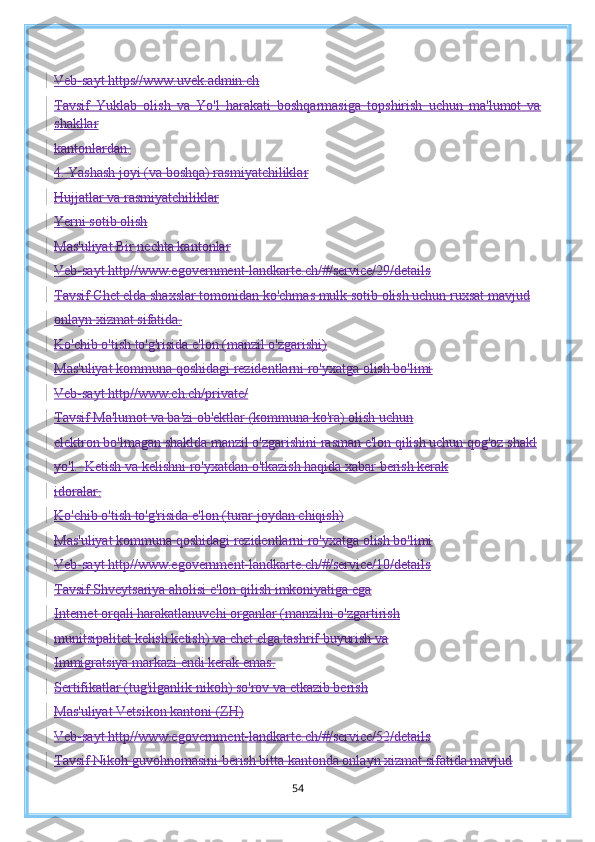 Veb-sayt https//www.uvek.admin.ch
Tavsif   Yuklab   olish   va   Yo'l   harakati   boshqarmasiga   topshirish   uchun   ma'lumot   va
shakllar
kantonlardan.
4. Yashash joyi (va boshqa) rasmiyatchiliklar
Hujjatlar va rasmiyatchiliklar
Yerni sotib olish
Mas'uliyat Bir nechta kantonlar
Veb-sayt  http//www.egovernment-landkarte.ch/#/service/29/details
Tavsif Chet elda shaxslar tomonidan ko'chmas mulk sotib olish uchun ruxsat mavjud
onlayn xizmat sifatida.
Ko'chib o'tish to'g'risida e'lon (manzil o'zgarishi)
Mas'uliyat kommuna qoshidagi rezidentlarni ro'yxatga olish bo'limi
Veb-sayt http//www.ch.ch/private/
Tavsif Ma'lumot va ba'zi ob'ektlar (kommuna ko'ra) olish uchun
elektron bo'lmagan shaklda manzil o'zgarishini rasman e'lon qilish uchun qog'oz shakl
yo'l.  Ketish va kelishni ro'yxatdan o'tkazish haqida xabar berish kerak
idoralar.
Ko'chib o'tish to'g'risida e'lon (turar joydan chiqish)
Mas'uliyat kommuna qoshidagi rezidentlarni ro'yxatga olish bo'limi
Veb-sayt http//www.egovernment-landkarte.ch/#/service/10/details
Tavsif Shveytsariya aholisi e'lon qilish imkoniyatiga ega
Internet orqali harakatlanuvchi organlar (manzilni o'zgartirish
munitsipalitet kelish ketish) va chet elga tashrif buyurish va
Immigratsiya markazi endi kerak emas.
Sertifikatlar (tug'ilganlik nikoh) so'rov va etkazib berish
Mas'uliyat Vetsikon kantoni (ZH)
Veb-sayt http//www.egovernment-landkarte.ch/#/service/52/details
Tavsif Nikoh guvohnomasini berish bitta kantonda onlayn xizmat sifatida mavjud
54 