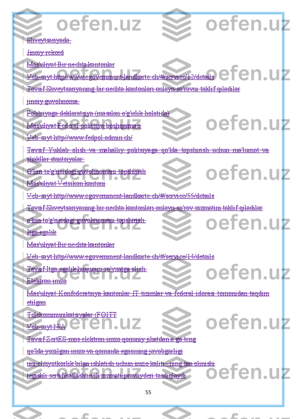 Shveytsariyada.
Jinoiy rekord
Mas'uliyat Bir nechta kantonlar
Veb-sayt http//www.egovernment-landkarte.ch/#/service/12/details
Tavsif Shveytsariyaning bir nechta kantonlari onlayn so'rovni taklif qiladilar
jinoiy guvohnoma.
Politsiyaga deklaratsiya (masalan o'g'irlik holatida)
Mas'uliyat Federal politsiya boshqarmasi
Veb-sayt http//www.fedpol.admin.ch/
Tavsif   Yuklab   olish   va   mahalliy   politsiyaga   qo'lda   topshirish   uchun   ma'lumot   va
shakllar   stantsiyalar.
O'lim to'g'risidagi guvohnomani topshirish
Mas'uliyat Vetsikon kantoni
Veb-sayt http//www.egovernment-landkarte.ch/#/service/55/details
Tavsif Shveytsariyaning bir nechta kantonlari onlayn so'rov xizmatini taklif qiladilar
o'lim to'g'risidagi guvohnomani topshirish.
Itga egalik
Mas'uliyat Bir nechta kantonlar
Veb-sayt http//www.egovernment-landkarte.ch/#/service/14/details
Tavsif Itga egalik huquqini ro'yxatga olish.
Elektron imzo
Mas'uliyat   Konfederatsiya  kantonlar   IT  tizimlar  va  federal   idorasi   tomonidan  taqdim
etilgan
Telekommunikatsiyalar (FOITT
Veb-sayt N/A
Tavsif ZertES-mos elektron imzo qonuniy jihatdan a ga teng
qo'lda yozilgan imzo va qonunda egasining javobgarligi
uni ehtiyotkorlik bilan ishlatish uchun imzo kaliti.  ning tan olinishi
tegishli sertifikatlashtirish xizmati provayderi tasdiqlaydi
55 