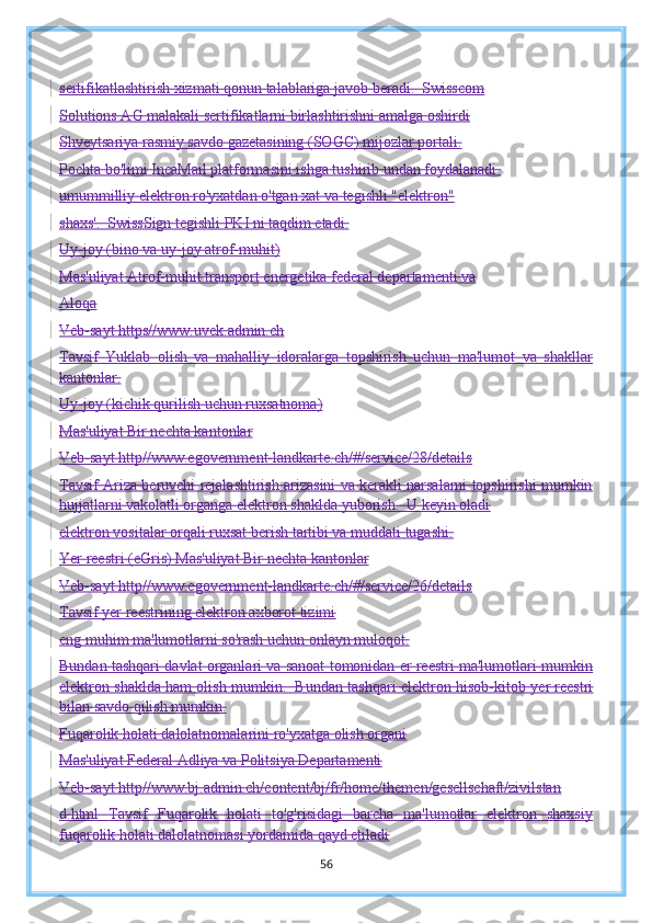 sertifikatlashtirish xizmati qonun talablariga javob beradi.  Swisscom
Solutions AG malakali sertifikatlarni birlashtirishni amalga oshirdi
Shveytsariya rasmiy savdo gazetasining (SOGC) mijozlar portali.
Pochta bo'limi IncaMail platformasini ishga tushirib undan foydalanadi .
umummilliy elektron ro'yxatdan o'tgan xat va tegishli "elektron"
shaxs'.  SwissSign tegishli PKI ni taqdim etadi.
Uy-joy (bino va uy-joy atrof-muhit)
Mas'uliyat Atrof-muhit transport energetika federal departamenti va
Aloqa
Veb-sayt https//www.uvek.admin.ch
Tavsif   Yuklab   olish   va   mahalliy   idoralarga   topshirish   uchun   ma'lumot   va   shakllar
kantonlar.
Uy-joy (kichik qurilish uchun ruxsatnoma)
Mas'uliyat Bir nechta kantonlar
Veb-sayt http//www.egovernment-landkarte.ch/#/service/28/details
Tavsif Ariza beruvchi rejalashtirish arizasini va kerakli narsalarni topshirishi mumkin
hujjatlarni vakolatli organga elektron shaklda yuborish.  U keyin oladi
elektron vositalar orqali ruxsat berish tartibi va muddati tugashi.
Yer reestri (eGris)   Mas'uliyat Bir nechta kantonlar
Veb-sayt http//www.egovernment-landkarte.ch/#/service/26/details
Tavsif yer reestrining elektron axborot tizimi
eng muhim ma'lumotlarni so'rash uchun onlayn muloqot.
Bundan tashqari davlat organlari va sanoat tomonidan er reestri ma'lumotlari mumkin
elektron shaklda ham olish mumkin.  Bundan tashqari elektron hisob-kitob   yer reestri
bilan savdo qilish mumkin.
Fuqarolik holati dalolatnomalarini ro'yxatga olish organi
Mas'uliyat Federal Adliya va Politsiya Departamenti
Veb-sayt http//www.bj.admin.ch/content/bj/fr/home/themen/gesellschaft/zivilstan
d.html   Tavsif   Fuqarolik   holati   to'g'risidagi   barcha   ma'lumotlar   elektron   shaxsiy
fuqarolik holati dalolatnomasi yordamida qayd etiladi
56 