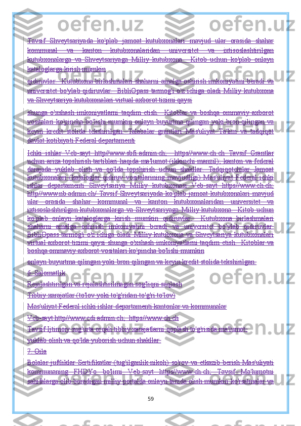 Tavsif   Shveytsariyada   ko'plab   jamoat   kutubxonalari   mavjud   ular   orasida   shahar
kommunal   va   kanton   kutubxonalaridan   universitet   va   ixtisoslashtirilgan
kutubxonalarga   va   Shveytsariyaga   Milliy   kutubxona.     Kitob   uchun   ko'plab   onlayn
kataloglarga kirish mumkin
qidiruvlar.   Kutubxona birlashmalari shaharni amalga oshirish imkoniyatini beradi   va
universitet  bo'ylab qidiruvlar.   BibliOpass  tarmog'i  o'z ichiga oladi   Milliy kutubxona
va Shveytsariya kutubxonalari virtual axborot tizimi qaysi
shunga   o'xshash   imkoniyatlarni   taqdim   etish.     Kitoblar   va   boshqa   ommaviy   axborot
vositalari ko'pincha bo'lishi mumkin   onlayn buyurtma qilingan yoki bron qilingan va
keyin   kredit   stolida   tekshirilgan.   Talabalar   grantlari   Mas'uliyat   Ta'lim   va   tadqiqot
davlat kotibiyati Federal departamenti
Ichki   ishlar   Veb-sayt   http//www.sbfi.admin.ch;     https//www.ch.ch   Tavsif   Grantlar
uchun ariza topshirish tartiblari haqida ma'lumot (ikkinchi manzil);   kanton va federal
darajada   yuklab   olish   va   qo'lda   topshirish   uchun   shakllar.   Tadqiqotchilar   Jamoat
kutubxonalari   (kataloglar   qidiruv   vositalarining   mavjudligi)   Mas'uliyat   Federal   ichki
ishlar   departamenti   Shveytsariya   Milliy   kutubxonasi   Veb-sayt   https//www.ch.ch;
http//www.nb.admin.ch/   Tavsif   Shveytsariyada   ko'plab   jamoat   kutubxonalari   mavjud
ular   orasida   shahar   kommunal   va   kanton   kutubxonalaridan   universitet   va
ixtisoslashtirilgan kutubxonalarga va Shveytsariyaga   Milliy kutubxona.   Kitob uchun
ko'plab   onlayn   kataloglarga   kirish   mumkin   qidiruvlar.     Kutubxona   birlashmalari
shaharni   amalga   oshirish   imkoniyatini   beradi   va   universitet   bo'ylab   qidiruvlar.
BibliOpass  tarmog'i o'z ichiga oladi   Milliy kutubxona va Shveytsariya kutubxonalari
virtual axborot tizimi qaysi   shunga o'xshash imkoniyatlarni taqdim etish.   Kitoblar va
boshqa ommaviy axborot vositalari ko'pincha bo'lishi mumkin
onlayn buyurtma qilingan yoki bron qilingan va keyin kredit stolida tekshirilgan.
6. Salomatlik
Rejalashtirilgan va rejalashtirilmagan sog'liqni saqlash
Tibbiy xarajatlar (to'lov yoki to'g'ridan-to'g'ri to'lov)
Mas'uliyat Federal ichki ishlar departamenti kantonlar va kommunalar
Veb-sayt http//www.edi.admin.ch;  https//www.ch.ch
Tavsif Ijtimoiy sug'urta orqali tibbiy xarajatlarni qoplash to'g'risida ma'lumot;
yuklab olish va qo'lda yuborish uchun shakllar.
7. Oila
Bolalar juftliklar   Sertifikatlar (tug'ilganlik nikoh) so'rov va etkazib berish   Mas'uliyati
kommunaning   FHDYo   bo'limi   Veb-sayt   https//www.ch.ch;   Tavsif   Ma'lumotni
sahifalarga olib boradigan milliy portalda onlayn tarzda olish mumkin   ko'rsatmalar va
59 