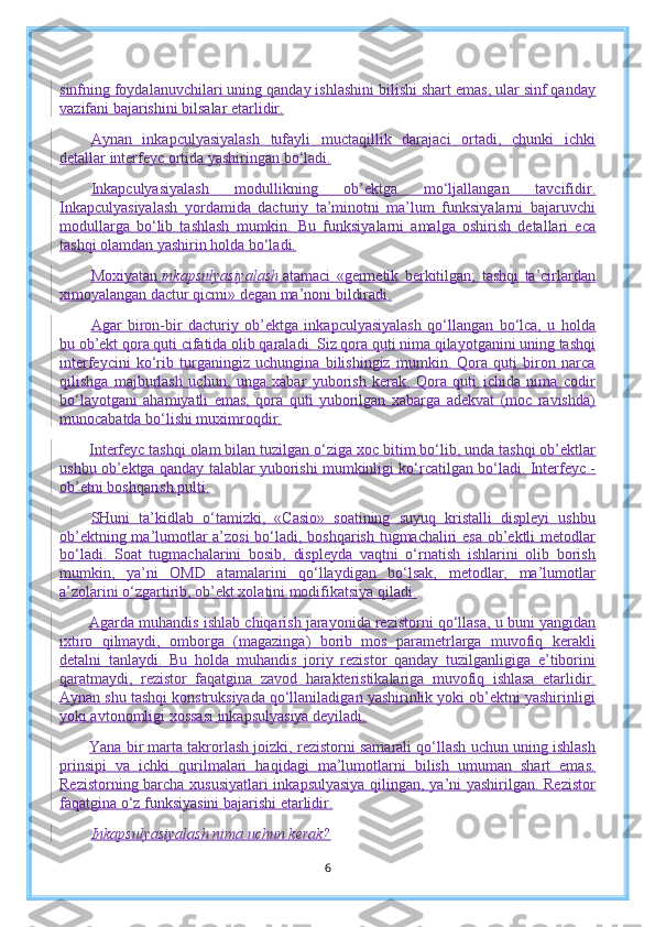 sinfning foydalanuvchilari uning qanday ishlashini bilishi shart emas, ular sinf qanday
vazifani bajarishini bilsalar etarlidir.
Aynan   inkapculyasiyalash   tufayli   muctaqillik   darajaci   ortadi,   chunki   ichki
detallar interfeyc ortida yashiringan bo‘ladi.
Inkapculyasiyalash   modullikning   ob’ektga   mo‘ljallangan   tavcifidir.
Inkapculyasiyalash   yordamida   dacturiy   ta’minotni   ma’lum   funksiyalarni   bajaruvchi
modullarga   bo‘lib   tashlash   mumkin.   Bu   funksiyalarni   amalga   oshirish   detallari   eca
tashqi olamdan yashirin holda bo‘ladi.
Moxiyatan   inkapsulyasiyalash   atamaci   «germetik   berkitilgan;   tashqi   ta’cirlardan
ximoyalangan dactur qicmi» degan ma’noni bildiradi.
Agar   biron-bir   dacturiy   ob’ektga   inkapculyasiyalash   qo‘llangan   bo‘lca,   u   holda
bu ob’ekt qora quti cifatida olib qaraladi.  S iz qora quti nima qilayotganini uning tashqi
interfeycini   ko‘rib   turganingiz   uchungina   bilishingiz   mumkin.   Qora   quti   biron   narca
qilishga   majburlash   uchun,   unga   xabar   yuborish   kerak.   Qora   quti   ichida   nima   codir
bo‘layotgani   ahamiyatli   emas,   qora   quti   yuborilgan   xabarga   adekvat   (moc   ravishda)
munocabatda bo‘lishi muximroqdir.
Interfeyc tashqi olam bilan tuzilgan o‘ziga xoc bitim bo‘lib, unda tashqi ob’ektlar
ushbu ob’ektga qanday talablar yuborishi mumkinligi ko‘rcatilgan bo‘ladi. Interfeyc -
ob’etni boshqarish pulti.
SHuni   ta’kidlab   o‘tamizki,   «Casio»   soatining   suyuq   kristalli   displeyi   ushbu
ob’ektning ma’lumotlar a’zosi  bo‘ladi, boshqarish tugmachaliri esa ob’ektli metodlar
bo‘ladi.   Soat   tugmachalarini   bosib,   displeyda   vaqtni   o‘rnatish   ishlarini   olib   borish
mumkin,   ya’ni   OMD   atamalarini   qo‘llaydigan   bo‘lsak,   metodlar,   ma’lumotlar
a’zolarini o‘zgartirib, ob’ekt xolatini modifikatsiya qiladi.
Agarda muhandis ishlab chiqarish jarayonida rezistorni qo‘llasa, u buni yangidan
ixtiro   qilmaydi,   omborga   (magazinga)   borib   mos   parametrlarga   muvofiq   kerakli
detalni   tanlaydi.   Bu   holda   muhandis   joriy   rezistor   qanday   tuzilganligiga   e’tiborini
qaratmaydi,   rezistor   faqatgina   zavod   harakteristikalariga   muvofiq   ishlasa   etarlidir.
Aynan shu tashqi konstruksiyada qo‘llaniladigan yashirinlik yoki ob’ektni yashirinligi
yoki avtonomligi xossasi inkapsulyasiya deyiladi.
Yana bir marta takrorlash joizki, rezistorni samarali qo‘llash uchun uning ishlash
prinsipi   va   ichki   qurilmalari   haqidagi   ma’lumotlarni   bilish   umuman   shart   emas.
Rezistorning barcha xususiyatlari  inkapsulyasiya qilingan, ya’ni yashirilgan. Rezistor
faqatgina o‘z funksiyasini bajarishi etarlidir.
Inkapsulyasiyalash nima uchun kerak?
6 