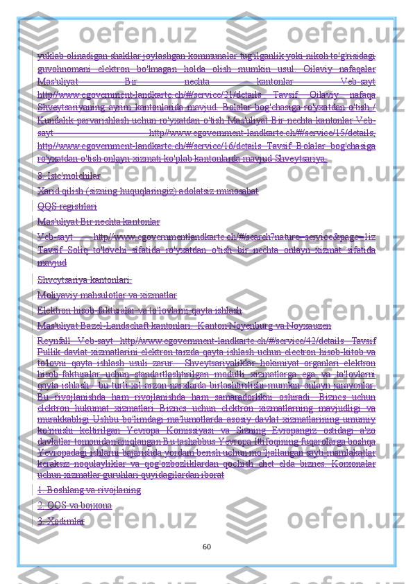 yuklab olinadigan shakllar joylashgan kommunalar   tug'ilganlik yoki nikoh to'g'risidagi
guvohnomani   elektron   bo'lmagan   holda   olish   mumkin   usul.   Oilaviy   nafaqalar
Mas'uliyat   Bir   nechta   kantonlar   Veb-sayt
http//www.egovernment-landkarte.ch/#/service/21/details   Tavsif   Oilaviy   nafaqa
Shveytsariyaning   ayrim   kantonlarida   mavjud.   Bolalar   bog'chasiga   ro'yxatdan   o'tish   /
Kundalik parvarishlash  uchun  ro'yxatdan  o'tish   Mas'uliyat  Bir  nechta kantonlar   Veb-
sayt   http//www.egovernment-landkarte.ch/#/service/15/details;
http//www.egovernment-landkarte.ch/#/service/16/details   Tavsif   Bolalar   bog'chasiga
ro'yxatdan o'tish onlayn xizmati ko'plab kantonlarda mavjud   Shveytsariya.
8. Iste'molchilar
Xarid qilish (sizning huquqlaringiz) adolatsiz munosabat
QQS registrlari
Mas'uliyat Bir nechta kantonlar
Veb-sayt   http//www.egovernmentlandkarte.ch/#/search?nature=service&page=1iz
Tavsif   Soliq   to'lovchi   sifatida   ro'yxatdan   o'tish   bir   nechta   onlayn   xizmat   sifatida
mavjud
Shveytsariya kantonlari.
Moliyaviy mahsulotlar va xizmatlar
Elektron hisob-fakturalar va to'lovlarni qayta ishlash
Mas'uliyat Bazel-Landschaft kantonlari.  Kanton Noyenburg va Noyxauzen
Reynfall   Veb-sayt   http//www.egovernment-landkarte.ch/#/service/42/details   Tavsif
Pullik davlat xizmatlarini elektron tarzda qayta ishlash uchun   electron   hisob-kitob va
to'lovni   qayta   ishlash   usuli   zarur.     Shveytsariyaliklar   hokimiyat   organlari   elektron
hisob-fakturalar   uchun   standartlashtirilgan   modulli   xizmatlarga   ega   va   to'lovlarni
qayta ishlash - bu turli xil  arzon narxlarda birlashtirilishi mumkin   onlayn jarayonlar.
Bu   rivojlanishda   ham   rivojlanishda   ham   samaradorlikni   oshiradi .   Biznes   uchun
elektron   hukumat   xizmatlari   Biznes   uchun   elektron   xizmatlarning   mavjudligi   va
murakkabligi   Ushbu   bo'limdagi   ma'lumotlarda   asosiy   davlat   xizmatlarining   umumiy
ko'rinishi   keltirilgan   Yevropa   Komissiyasi   va   Sizning   Evropangiz   ostidagi   a'zo
davlatlar tomonidan aniqlangan   Bu tashabbus Yevropa Ittifoqining fuqarolarga boshqa
Yevropadagi ishlarni bajarishda yordam berish uchun mo ljallangan saytiʻ   mamlakatlar
keraksiz   noqulayliklar   va   qog'ozbozliklardan   qochish   chet   elda   biznes.   Korxonalar
uchun xizmatlar guruhlari quyidagilardan iborat
1. Boshlang va rivojlaning
2. QQS va bojxona
3. Xodimlar
60 