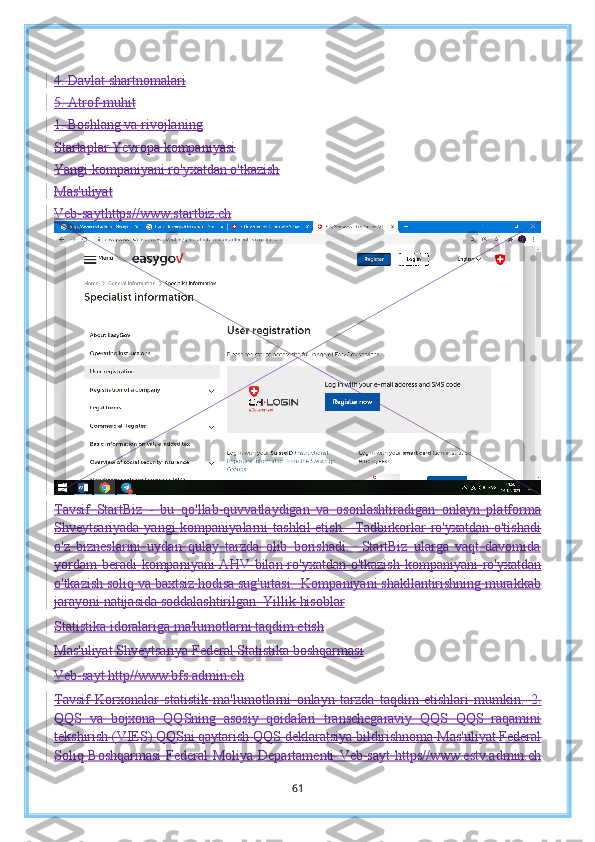 4. Davlat shartnomalari
5. Atrof-muhit
1. Boshlang va rivojlaning
Startaplar Yevropa kompaniyasi
Yangi kompaniyani ro'yxatdan o'tkazish
Mas'uliyat
Veb-sayt https//www.startbiz.ch
Tavsif   StartBiz   -   bu   qo'llab-quvvatlaydigan   va   osonlashtiradigan   onlayn   platforma
Shveytsariyada yangi  kompaniyalarni  tashkil  etish.    Tadbirkorlar  ro'yxatdan o'tishadi
o'z   bizneslarini   uydan   qulay   tarzda   olib   borishadi.     StartBiz   ularga   vaqt   davomida
yordam  beradi   kompaniyani AHV bilan ro'yxatdan o'tkazish  kompaniyani ro'yxatdan
o'tkazish soliq va   baxtsiz hodisa sug'urtasi.  Kompaniyani shakllantirishning murakkab
jarayoni   natijasida soddalashtirilgan.   Yillik hisoblar
Statistika idoralariga ma'lumotlarni taqdim etish
Mas'uliyat Shveytsariya Federal Statistika boshqarmasi
Veb-sayt http//www.bfs.admin.ch
Tavsif   Korxonalar   statistik   ma'lumotlarni   onlayn   tarzda   taqdim   etishlari   mumkin.   2.
QQS   va   bojxona   QQSning   asosiy   qoidalari   transchegaraviy   QQS   QQS   raqamini
tekshirish (VIES) QQSni qaytarish   QQS deklaratsiya bildirishnoma   Mas'uliyat Federal
Soliq Boshqarmasi  Federal  Moliya Departamenti   Veb-sayt  https//www.estv.admin.ch
61 