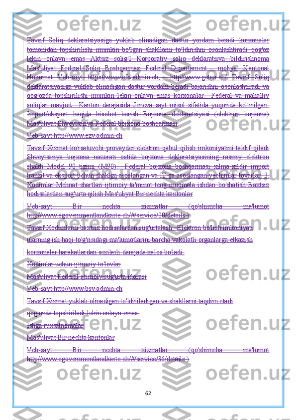 Tavsif   Soliq   deklaratsiyasiga   yuklab   olinadigan   dastur   yordam   beradi   korxonalar
tomonidan   topshirilishi   mumkin   bo'lgan   shakllarni   to'ldirishni   osonlashtiradi   qog'oz
lekin   onlayn   emas   Aktsiz   solig' I   Korporativ   soliq   deklaratsiya   bildirishnoma
Mas'uliyat   Federal   Soliq   Boshqarmasi   Federal   Departament.     moliya;   Kantonal
Hukumat   Veb-sayt   https//www.efd.admin.ch;     http//www.getax.ch/   Tavsif   Soliq
deklaratsiyasiga   yuklab   olinadigan   dastur   yordam   beradi   bajarishni   osonlashtiradi   va
qog'ozda   topshirilishi   mumkin   lekin   onlayn   emas   korxonalar.     Federal   va   mahalliy
soliqlar   mavjud.     Kanton   darajasida   Jeneva   sayt   misol   sifatida   yuqorida   keltirilgan.
Import/eksport   haqida   hisobot   berish   Bojxona   deklaratsiyasi   (elektron   bojxona)
Mas'uliyat Shveytsariya Federal bojxona boshqarmasi
Veb-sayt http//www.ezv.admin.ch
Tavsif   Xizmat   ko'rsatuvchi   provayder   elektron  qabul  qilish  imkoniyatini  taklif  qiladi
Shveytsariya   bojxona   nazorati   ostida   bojxona   deklaratsiyasining   rasmiy   elektron
shakli   Model   90   tizimi   (M90).     Federal   bojxona   boshqarmasi   xilma-xildir   import
tranzit va eksport uchun shaklga asoslangan va IT-ga asoslangan yechimlar   tovarlar.   3.
Xodimlar   Mehnat   shartlari  ijtimoiy  ta'minot   teng  muomala  ishdan   bo'shatish   Baxtsiz
hodisalardan sug'urta qilish   Mas'uliyat Bir nechta kantonlar
Veb-sayt   Bir   nechta   xizmatlar   (qo'shimcha   ma'lumot
http//www.egovernmentlandkarte.ch /#/service/20/details )
Tavsif Xodimlarni baxtsiz hodisalardan sug'urtalash.  Elektron bo'lish imkoniyati
ularning ish haqi to'g'risidagi ma'lumotlarini barcha vakolatli organlarga etkazish
korxonalar harakatlardan sezilarli darajada xalos bo'ladi.
Xodimlar uchun ijtimoiy to'lovlar
Mas'uliyat Federal ijtimoiy sug'urta idorasi
Veb-sayt http//www.bsv.admin.ch
Tavsif Xizmat yuklab olinadigan to'ldiriladigan va shakllarni taqdim etadi
qog'ozda topshiriladi lekin onlayn emas.
Ishga ruxsatnomalar
Mas'uliyat Bir nechta kantonlar
Veb-sayt   Bir   nechta   xizmatlar   (qo'shimcha   ma'lumot
http//www.egovernmentlandkarte.ch/#/service/36/details )
62 