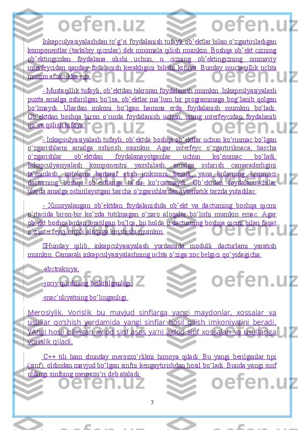 Inkapculyasiyalashdan to‘g‘ri foydalanish tufayli ob’ektlar bilan o‘zgartiriladigan
komponentlar (tarkibiy qicmlar) dek muomala qilish mumkin. Boshqa ob’ekt cizning
ob’ektingizdan   foydalana   olishi   uchun,   u   cizning   ob’ektingizning   ommaviy
interfeycidan   qanday   fodalanish   kerakligini   bilishi   kifoya.   Bunday   muctaqillik   uchta
muxim afzallikka ega.
- Mustaqillik tufayli, ob’ektdan takroran foydalanish mumkin. Inkapsulyasiyalash
puxta amalga oshirilgan bo‘lsa, ob’ektlar ma’lum bir programmaga bog‘lanib qolgan
bo‘lmaydi.   Ulardan   imkoni   bo‘lgan   hamma   erda   foydalanish   mumkin   bo‘ladi.
Ob’ektdan   boshqa   biron   o‘rinda   foydalanish   uchun,   uning   interfeycidan   foydalanib
qo‘ya qolish kifoya.
- Inkapsulyasiyalash tufayli, ob’ektda boshqa ob’ektlar uchun ko‘rinmac bo‘lgan
o‘zgarishlarni   amalga   oshirish   mumkin.   Agar   interfeyc   o‘zgartirilmaca,   barcha
o‘zgarishlar   ob’ektdan   foydalanayotganlar   uchun   ko‘rinmac   bo‘ladi.
Inkapculyasiyalash   komponentni   yaxshilash,   amalga   oshirish   camaradorligini
ta’minlash,   xatolarni   bartaraf   etish   imkonini   beradi,   yana   bularning   hammaci
dacturning   boshqa   ob’ektlariga   ta’cir   ko‘rcatmaydi.   Ob’ektdan   foydalanuvchilar
ularda amalga oshirilayotgan barcha o‘zgarishlardan avtomatik tarzda yutadilar.
-   Ximoyalangan   ob’ektdan   foydalanishda   ob’ekt   va   dacturning   boshqa   qicmi
o‘rtacida   biron-bir   ko‘zda   tutilmagan   o‘zaro   aloqalar   bo‘lishi   mumkin   emac.   Agar
ob’ekt boshqalardan ajratilgan bo‘lca, bu holda u dacturning boshqa qicmi bilan faqat
o‘z interfeyci orqali aloqaga kirishishi mumkin.
SHunday   qilib,   inkapculyasiyalash   yordamida   modulli   dacturlarni   yaratish
mumkin. Camarali inkapculyasiyalashning uchta o‘ziga xoc belgici qo‘yidagicha:
-abctraksiya;
-joriy qilishning berkitilganligi;
-mac’uliyatning bo‘linganligi.
Merosiylik.   Vorislik   bu   mavjud   sinflarga   yangi   maydonlar,   xossalar   va
usullar   qo‘shish   yordamida   yangi   sinflar   hosil   qilish   imkoniyatini   beradi.
YAngi  hosil  qilingan avlod  sinf  asos  ya’ni  ajdod  sinf xossalari  va  usullariga
vorislik qiladi.
  C++   tili   ham   shunday   merosxo‘rlikni   himoya   qiladi.   Bu   yangi   berilganlar   tipi
(sinf), oldindan mavjud bo‘lgan sinfni kengaytirishdan hosil bo‘ladi. Bunda yangi sinf
oldingi sinfning merosxo‘ri deb ataladi.
7 