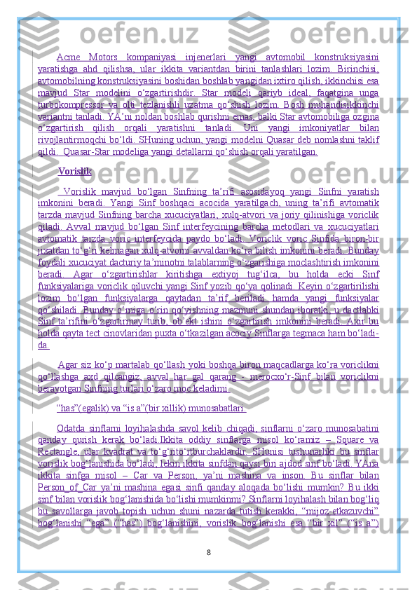 Acme   Motors   kompaniyasi   injenerlari   yangi   avtomobil   konstruksiyasini
yaratishga   ahd   qilishsa,   ular   ikkita   variantdan   birini   tanlashlari   lozim.   Birinchisi,
avtomobilning konstruksiyasini boshidan boshlab yangidan ixtiro qilish, ikkinchisi esa
mavjud   Star   modelini   o‘zgartirishdir.   Star   modeli   qariyb   ideal,   faqatgina   unga
turbokompressor   va   olti   tezlanishli   uzatma   qo‘shish   lozim.   Bosh   muhandisikkinchi
variantni tanladi. YA’ni noldan boshlab qurishni emas, balki Star avtomobiliga ozgina
o‘zgartirish   qilish   orqali   yaratishni   tanladi.   Uni   yangi   imkoniyatlar   bilan
rivojlantirmoqchi bo‘ldi. SHuning uchun, yangi modelni Quasar deb nomlashni taklif
qildi.     Quasar-Star modeliga yangi detallarni qo‘shish orqali yaratilgan.
Vorislik
  Vorislik   mavjud   bo‘lgan   Sinfning   ta’rifi   asosidayoq   yangi   Sinfni   yaratish
imkonini   beradi.   Yangi   Sinf   boshqaci   acocida   yaratilgach,   uning   ta’rifi   avtomatik
tarzda  mavjud Sinfning barcha xucuciyatlari, xulq-atvori  va joriy qilinishiga  voriclik
qiladi.   Avval   mavjud   bo‘lgan   Sinf   interfeycining   barcha   metodlari   va   xucuciyatlari
avtomatik   tarzda   voric   interfeycida   paydo   bo‘ladi.   Voriclik   voric   Sinfida   biron-bir
jixatdan to‘g‘ri kelmagan xulq-atvorni avvaldan ko‘ra bilish imkonini beradi. Bunday
foydali xucuciyat dacturiy ta’minotni talablarning o‘zgarishiga moclashtirish imkonini
beradi.   Agar   o‘zgartirishlar   kiritishga   extiyoj   tug‘ilca,   bu   holda   ecki   Sinf
funksiyalariga voriclik qiluvchi yangi Sinf yozib qo‘ya qolinadi. Keyin o‘zgartirilishi
lozim   bo‘lgan   funksiyalarga   qaytadan   ta’rif   beriladi   hamda   yangi   funksiyalar
qo‘shiladi.   Bunday   o‘rniga   o‘rin   qo‘yishning   mazmuni   shundan   iboratki,   u  dactlabki
Sinf   ta’rifini   o‘zgartirmay   turib,   ob’ekt   ishini   o‘zgartirish   imkonini   beradi.   Axir   bu
holda qayta tect cinovlaridan puxta o‘tkazilgan acociy Sinflarga tegmaca ham bo‘ladi-
da.
Agar siz ko‘p martalab qo‘llash yoki boshqa biron maqcadlarga ko‘ra voriclikni
qo‘llashga   axd   qilcangiz,   avval   har   gal   qarang   -   merocxo‘r-Sinf   bilan   voriclikni
berayotgan Sinfning turlari o‘zaro moc keladimi.
“has”(egalik) va “is a”(bir xillik) munosabatlari.
Odatda   sinflarni   loyihalashda   savol   kelib   chiqadi,   sinflarni   o‘zaro   munosabatini
qanday   qurish   kerak   bo‘ladi.Ikkita   oddiy   sinflarga   misol   ko‘ramiz   –   Square   va
Rectangle,   ular   kvadrat   va   to‘g‘rito‘rtburchaklardir.   SHunisi   tushunarliki   bu   sinflar
vorislik bog‘lanishida bo‘ladi, lekin ikkita sinfdan qaysi biri ajdod sinf bo‘ladi. YAna
ikkita   sinfga   misol   –   Car   va   Person,   ya’ni   mashina   va   inson.   Bu   sinflar   bilan
Person_of_Car   ya’ni   mashina   egasi   sinfi   qanday   aloqada   bo‘lishi   mumkin?   Bu   ikki
sinf bilan vorislik bog‘lanishida bo‘lishi mumkinmi? Sinflarni loyihalash bilan bog‘liq
bu   savollarga   javob   topish   uchun   shuni   nazarda   tutish   kerakki,   “mijoz-etkazuvchi”
bog‘lanishi   “ega”   (“has”)   bog‘lanishini,   vorislik   bog‘lanishi   esa   “bir   xil”   (“is   a”)
8 