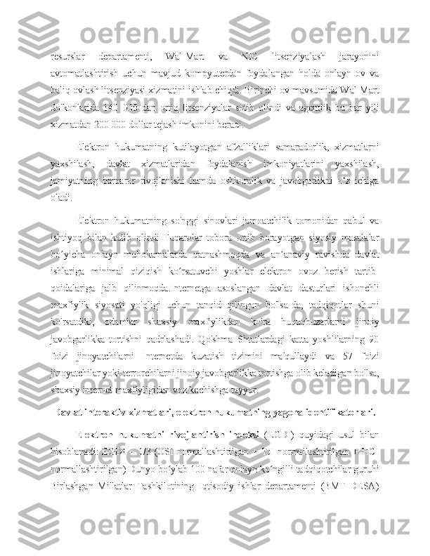 resurslar   departamenti,   Wal-Mart   va   NIC   litsenziyalash   jarayonini
avtomatlashtirish   uchun   mavjud   kompyuterdan   foydalangan   holda   onlayn   ov   va
baliq ovlash litsenziyasi xizmatini ishlab chiqdi. Birinchi ov mavsumida Wal-Mart
do'konlarida   140   000   dan   ortiq   litsenziyalar   sotib   olindi   va   agentlik   bu   har   yili
xizmatdan 200 000 dollar tejash imkonini beradi. 
Elektron   hukumatning   kutilayotgan   afzalliklari   samaradorlik,   xizmatlarni
yaxshilash,   davlat   xizmatlaridan   foydalanish   imkoniyatlarini   yaxshilash,
jamiyatning   barqaror   rivojlanishi   hamda   oshkoralik   va   javobgarlikni   o‘z   ichiga
oladi. 
Elektron   hukumatning   so'nggi   sinovlari   jamoatchilik   tomonidan   qabul   va
ishtiyoq   bilan   kutib   olindi   Fuqarolar   tobora   ortib   borayotgan   siyosiy   masalalar
bo yicha   onlayn   muhokamalarda   qatnashmoqda   va   an anaviy   ravishda   davlatʻ ʼ
ishlariga   minimal   qiziqish   ko rsatuvchi   yoshlar   elektron   ovoz   berish   tartib-	
ʻ
qoidalariga   jalb   qilinmoqda.Internetga   asoslangan   davlat   dasturlari   ishonchli
maxfiylik   siyosati   yo'qligi   uchun   tanqid   qilingan   bo'lsa-da,   tadqiqotlar   shuni
ko'rsatdiki,   odamlar   shaxsiy   maxfiylikdan   ko'ra   huquqbuzarlarni   jinoiy
javobgarlikka   tortishni   qadrlashadi.   Qo'shma   Shtatlardagi   katta   yoshlilarning   90
foizi   jinoyatchilarni   Internetda   kuzatish   tizimini   ma'qullaydi   va   57   foizi
jinoyatchilar yoki terrorchilarni jinoiy javobgarlikka tortishga olib keladigan bo'lsa,
shaxsiy internet maxfiyligidan voz kechishga tayyor. 
Davlat interaktiv xizmatlari, elektron hukumatning yagona identifikatorlari.
Elektron   hukumatni   rivojlantirish   indeksi   (EGDI)   quyidagi   usul   bilan
hisoblanadi:  EGDI   = 1/3  (OSI  normallashtirilgan  +  TII   normallashtirilgan  +  HCI
normallashtirilgan) Dunyo bo ylab 100 nafar onlayn ko ngilli tadqiqotchilar guruhi	
ʻ ʻ
Birlashgan   Millatlar   Tashkilotining   Iqtisodiy   ishlar   departamenti   (BMT   DESA) 