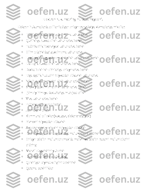 Elektron hukumatning muloqot maydoni.
Elektron hukumatlarda qo'llaniladigan onlayn tranzaksiya xizmatlariga misollar:
 Tug'ilganlik haqidagi guvohnoma uchun ariza
 Qurilishga ruxsat olish uchun ariza berish
 Tadbirkorlik litsenziyasi uchun ariza berish
 O'lim to'g'risidagi guvohnoma uchun ariza
 Haydovchilik guvohnomasini olish uchun ariza berish
 Ekologik ruxsat olish uchun ariza berish
 Davlat bo'sh ish o'rinlariga onlayn ariza berish
 Erga egalik huquqini ro'yxatdan o'tkazish uchun ariza
 Nikoh guvohnomasini olish uchun ariza berish
 Shaxsiy guvohnoma olish uchun ariza berish
 Ijtimoiy himoya dasturlariga murojaat qilish
 Viza uchun ariza berish
 Politsiyaga bayonot berish
 Jarimalarni to'lash
 Kommunal to'lovlar (suv, gaz, elektr energiyasi)
 Biznesni ro'yxatdan o'tkazish
 Avtotransport vositasini ro'yxatdan o'tkazish
 Erni ro'yxatga olish to'g'risidagi ma'lumotlarni qidirish
 Onlayn  telefon  ma'lumotnomasida  manzil   va  telefon  raqami  ma'lumotlarini
qidiring
 Manzil o'zgarishini yuborish
 Daromad solig'ini taqdim etish
 Qo'shilgan qiymat solig'ini topshirish
 Qarama-qarshiliklar  