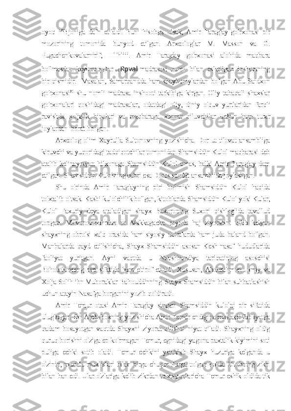 oyoq   i^Bjoniga   dafn   etiladi.   Buni   hisobga   olsak,   Amir   Tarag'ay   go'rxonasi   pir
mozorining   tomonida   bunyod   etilgan.   Arxeologlar   M.   Masson   va   G.
Pugachenkovalarnirif;   Hlfhliii.   Amir   Tarag'ay   go'rxonasi   alohida   maqbara
bo'lmasdan. keyinroq Dor   ut   Rpval  madrasasi   nomi   bilan   eslatilgan  inshootning
bir   qismidir.     Masalan,   Samarqandda   ham   shayboniylardan   bo'lgan   Abu   Saidxon
go'rxonasi 30
  shu   nomli   madrasa   inshooti   tarkibiga   kirgan.   Oliy   tabaqali   shaxslar
go'rxonalari   qoshidagi   madrasalar,   odatdagi   oliy,   diniy   o'quv   yurtlaridan   farqli
ravishda   xo'jalik   binolari   va   maqbaraga   xizmat   qiluvchilar   uchun   ham   turar
joylardan iborat bo'lgan.
Arxeolog   olim   Xayrulla   Sultonovning   yozishicha.   Dor   ut   tilovat   ansambliga
kiruvchi va yuqoridagi tadqiqotchilar tomonidan Shamsiddin Kulol maqbarasi deb
atalib   kelinayotgan   hilxonaga   Shamsiddin   Kulol   emas,   balki   Amir   Tarag'ay   dam
etilgan. Shamsiddin Kulolning qabri esa Dorus saodat ansamblida joylashgan.
Shu   o'rinda   Amir   Tarag'ayning   piri   bo'lmish   Shamsiddin   Kulol   haqida
to'xtalib o'tsak. Kasbi kulolchilik bo'lgan, kitoblarda Shamsiddin Kulol yoki Kular,
Kulol   Faxuriy   deya   ataladigan   shayx   Buxoroning   Suxori   qishlog'ida   tavallud
topgan.   Movarounnahrdan   to   Makkagacha   piyoda   haj   ziyoratini   qilib   kelgan
shayxning   obro'si   xalq   orasida   ham   siyosiy   doiralarda   ham   juda   baland   bo'lgan.
Manbalarda   qayd   etilishicha,   Shayx   Shamsiddin   asosan   Kesh-nasaf   hududlarida
faoliyat   yuritgan.   Ayni   vaqtda   u   Naqshbandiya   tariqatining   asoschisi
Bohouddinning   piri   sifatida   ham   e'tirof   etiiadi.   Xususan,   Abdurahmon   Jomiy   va
Xo'ja Solih ibn Muboraklar Bahouddinning Shayx Shamsiddin bilan suhbatlashish
uchun atayin Nasafga borganini yozib qoldiradi.
Amir   Temur   otasi   Amir   Tarag'ay   singari   Shamsiddin   kulolni   pir   sifatida
ulug'lagan. Ibn Arabshoxning yozishicha Amir Temur endigina mustaqil faoliyatga
qadam   bosayotgan   vaqtda   Shayxni   ziyorat   qilishni   niyat   qiladi.   Shayxning   oldig
quruq borishni o'ziga ep ko'rmagan Temur, egnidagi yagona paxtalik kiyimini soti
puliga   echki   sotib   oladi.   Temur   echkini   yetaklab   Shayx   huzuriga   kelganda   u
o'zinin,   muridu   muxlislari   bilan   birga   chuqur   fikrga   tolgan   holda   Ollohning   zikri
bilan ban edi. Ular o'zlariga kelib zikrdan to'xtagunlaricha Temur eshik oldida tik 