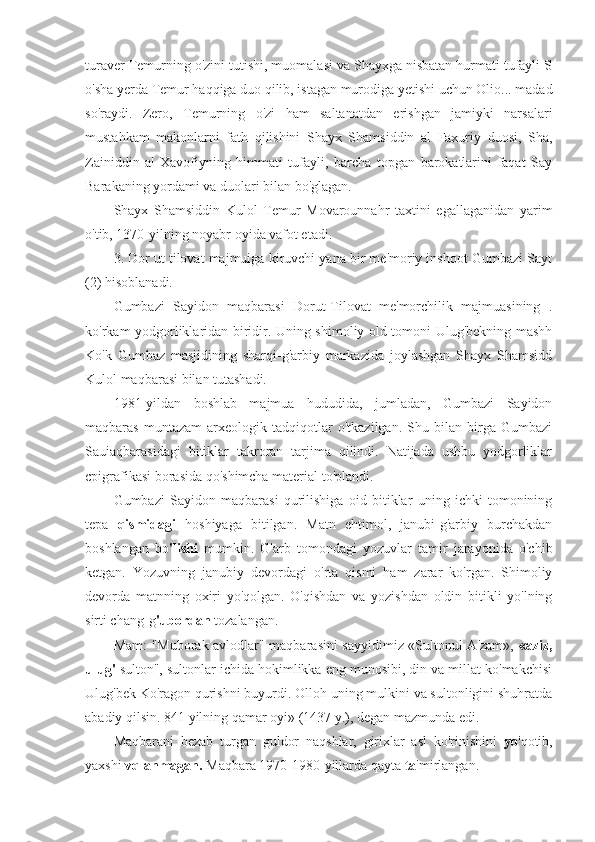 turaver Temurning o'zini tutishi, muomalasi va Shayxga nisbatan hurmati tufayli S
o'sha yerda Temur haqqiga duo qilib, istagan murodiga yetishi uchun Olio... madad
so'raydi.   Zero,   Temurning   o'zi   ham   saltanatdan   erishgan   jamiyki   narsalari
mustahkam   makonlarni   fath   qilishini   Shayx   Shamsiddin   al   Faxuriy   duosi,   Sha,
Zainiddin   al-Xavofiyning   himmati   tufayli,   barcha   topgan   barokatlarini   faqat   Say
Barakaning yordami va duolari bilan bo'glagan.
Shayx   Shamsiddin   Kulol   Temur   Movarounnahr   taxtini   egallaganidan   yarim
o'tib, 1370-yilning noyabr oyida vafot etadi.
3. Dor ut tilovat majmuiga kiruvchi yana bir me'moriy inshoot Gumbazi Sayt
(2) hisoblanadi.
Gumbazi   Sayidon   maqbarasi   Dorut-Tilovat   me'morchilik   majmuasining   .
ko'rkam yodgorliklaridan biridir. Uning shimoliy old tomoni Ulug'bekning mashh
Ko'k   Gumbaz   masjidining   sharqi-g'arbiy   markazida   joylashgan   Shayx   Shamsidd
Kulol maqbarasi bilan tutashadi.
1981-yildan   boshlab   majmua   hududida,   jumladan,   Gumbazi   Sayidon
maqbaras   muntazam   arxeologik   tadqiqotlar   o'tkazilgan.   Shu   bilan   birga   Gumbazi
Sauiaqbarasidagi   bitiklar   takroran   tarjima   qilindi.   Natijada   ushbu   yodgorliklar
cpigrafikasi borasida qo'shimcha material to'plandi.
Gumbazi   Sayidon   maqbarasi   qurilishiga   oid   bitiklar   uning   ichki   tomonining
tepa   qismidagi   hoshiyaga   bitilgan.   Matn   ehtimol,   janubi-g'arbiy   burchakdan
boshlangan   bo 'lishi   mumkin.   G'arb   tomondagi   yozuvlar   tamir   jarayonida   o'chib
ketgan.   Yozuvning   janubiy   devordagi   o'rta   qismi   ham   zarar   ko'rgan.   Shimoliy
devorda   matnning   oxiri   yo'qolgan.   O'qishdan   va   yozishdan   oldin   bitikli   yo'lning
sirti chang-g 'ubordan  tozalangan.
Mam: "Muborak avlodlar" maqbarasini sayyidimiz «Sultonul A'zam»,   «aziz,
ulug'  sulton", sultonlar ichida hokimlikka eng munosibi, din va millat ko'makchisi
Ulug'bek Ko'ragon qurishni buyurdi. Olloh uning mulkini va sultonligini shuhratda
abadiy qilsin. 841 yilning qamar oyi» (1437 y.), degan mazmunda edi.
Maqbarani   bezab   turgan   guldor   naqshlar,   girixlar   asl   ko'rinishini   yo 'qotib,
yaxshi  vqlanmagan.  Maqbara 1970-1980-yillarda qayta  ta 'mirlangan. 