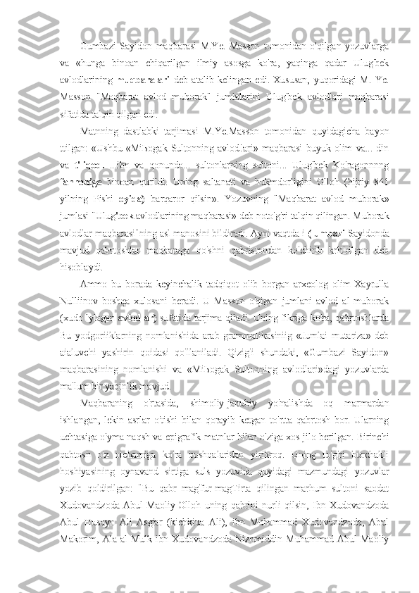 Gumbazi   Sayidon   maqbarasi   M.Ye.   Masson   tomonidan   o'qilgan   yozuvlarga
va   «hunga   binoan   chiqarilgan   ilmiy   asosga   ko'ra,   yaqinga   qadar   Ulug'bek
avlodlarining   muqbaralari   deb   atalib   kelingan   edi.   Xususan,   yuqoridagi   M.   Ye.
Masson   "Maqbarat   avlod   muborak"   jumlalarini   Ulug'bek   avlodlari   maqbarasi
sifatida talqin qilgan edi.
Matnning   dastlabki   tarjimasi   M.Ye.Masson   tomonidan   quyidagicha   bayon
ttilgan:   «Ushbu   «Mi Ьо g а k   Sultonning   avlod!ari»   maqbarasi   buyuk   olim   va...   din
va   t 'liqod.   ...ibn   va   qonunda...   sultonlarning   sultoni...   Ulug'bek   Ko'ragonnnng
fannoniga   binoan   qurildi.   Uning   saltanati   va   hukmdorligini   Olloh   (hijriy   841
yilning   Pishi   oyida)   barqaror   qilsin».   Yozuvning   "Maqbarat   avlod   muborak»
jumlasi "Ulug 'bek  avlodlarining maqbarasi» deb noto'g'ri talqin qilingan. Muborak
avlodlar maqbarasi"ning asl manosini bildiradi. Ayni vaqtda i  (lumbazi  Sayidonda
mavjud   qabrtoshlar   maqbaraga   qo'shni   qabristondan   ko'chirib   krltirilgan   deb
hisoblaydi.
Ammo   bu   borada   keyinchalik   tadqiqot   olib   borgan   arxeolog   olim   Xayrulla
Nulliinov   boshqa   xulosani   beradi.   U   Masson   o'qigan   jumlani   avlod   al   muborak
(xudo lylagan   avlodlar)   sufatida tarjima qiladi. Uning fikriga ko'ra, qabrtoshlarda
Bu   yodgoriiklarning   nomlanishida   arab   grammatikasiniig   «Jumlai   mutariza»   deb
aialuvchi   yashirin   qoidasi   qo'llaniladi.   Qizig'i   shundaki,   «Gumbazi   Sayidon»
maqbarasining   nomlanishi   va   «Mi Ьо g а k   Sultonning   avlodlari»dagi   yozuvlarda
ma'lum bir yaqinlik mavjud.
Maqbaraning   o'rtasida,   shimoliy-janubiy   yo'nalishda   oq   marmardan
ishlangan,   lekin   asrlar   o'tishi   bilan   qorayib   ketgan   to'rtta   qabrtosh   bor.   Ularning
uchtasiga o'yma naqsh va epigrafik matnlar bilan o'ziga xos jilo berilgan. Birinchi
qabtosh   o'z   olchamiga   ko'ra   boshqalaridan   yirikroq.   Uning   to'g'ri   burchakli
hoshiyasining   oynavand   sirtiga   suls   yozuvida   quyidagi   mazmundagi   yozuvlar
yozib   qoldirilgan:   "Bu   qabr   mag'fur-magTirta   qilingan   marhum   sultoni   saodat
Xudovandzoda   Abul   Maoliy-Olloh   uning   qabrini   nurli   qilsin,   Ibn   Xudovandzoda
Abul   Husayn   Ali   Asg'ar   (kichkiua   Ali),   ibn   Muhammad   Xudovandzoda,   Abul
Makorim,   Ala   al-Mulk   ibn   Xudovandzoda   Nizomiddin   Muhammad   Abul   Maoliy 