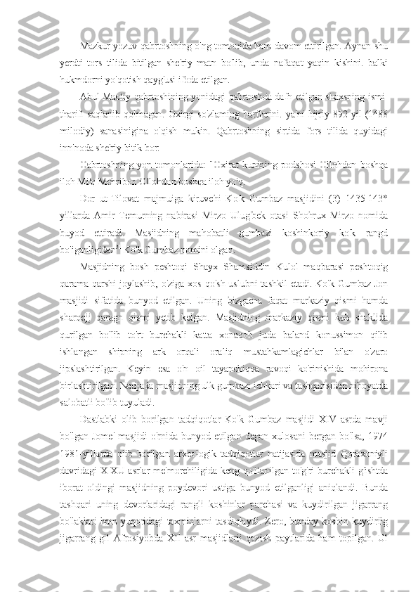 Mazkur yozuv qabrtoshning o'ng tomonida ham davom ettirilgan. Aynan shu
yerdti   tors   tilida   bitilgan   she'riy   matn   bo'lib,   unda   nafaqat   yaqin   kishini.   balki
hukmdorni yo'qotish qayg'usi ifoda etilgan.
Abul Maoliy qabrtoshining yonidagi qabrtoshda dafn etilgan shaxsning ismi-
tharifi   saqlanib   qolmagan.   Oxirgi   so'zlaming   harflarini.   ya'ni   hijriy   892  yil   (1488
milodiy)   sanasinigina   o'qish   mukin.   Qabrtoshning   sirtida   fors   tilida   quyidagi
inn'noda she'riy bitik bor:
Oabrtoshning   yon   tomonlarida:   "Oxirat   kunining   podshosi   Ollohdan   boshqa
iloh Mi'q Mehribon Ollohdan boshqa iloh yo'q. 
Dor   ut-Tilovat   majmuiga   kiruvchi   Ko'k   Gumbaz   masjidini   (3)   1435-143*
yillarda   Amir   Temurning   nabirasi   Mirzo   Ulug'bek   otasi   Shohrux   Mirzo   nomida
buyod   ettiradi.   Masjidning   mahobatli   gumbazi   koshinkoriy   ko'k   rangd
bo'iganligidan 31
 Ko'k Gumbaz nomini olgan.
Masjidning   bosh   peshtoqi   Shayx   Shamsiddin   Kulol   maqbarasi   peshtoqig
qarama-qarshi  joylashib, o'ziga xos qo'sh uslubni  tashkil  etadi. Ko'k Gumbaz Jon
masjidi   sifatida   bunyod   etilgan.   Uning   bizgacha   faqat   markaziy   qismi   hamda
sharqcjj   qaragn   qismi   yetib   kelgan.   Masjidning   markaziy   qismi   kub   shaklida
qurilgan   bo'lib   to'rt   burchakli   katta   xonaqoh   juda   baland   konussimon   qilib
ishlangan   shipning   ark   orqali   oraliq   mustahkamlagichlar   bilan   o'zaro
jipslashtirilgan.   Keyin   esa   o'n   oil   tayanchiqqa   ravoqi   ko'rinishida   mohirona
birlashtirilgan. Natijada masjidning ulk gumbazi ichkari va tashqarisidan nihoyatda
salobatli bo'lib tuyuladi.
Dastlabki   olib   borilgan   tadqiqotlar   Ko'k   Gumbaz   masjidi   XIV   asrda   mavji
bo'lgan   Jome'   masjidi   o'rnida   bunyod   etilgan   degan   xulosani   bergan   bo'lsa,   1974
1981-yillarda   olib   borilgan   arxeologik   tadqiqotlar   natijasida   masjid   Qoraxoniyli
davridagi  X-XU asrlar me'morchiligida keng qo'llanilgan to'g'ri burchakli g'ishtda
iborat   oldingi   masjidning   poydevori   ustiga   bunyod   etilganligi   aniqlandi.   Bunda
tashqari   uning   devorlaridagi   rangli   koshinlar   parchasi   va   kuydirilgan   jigarrang
bo'laklari   ham   yuqoridagi   taxminlarni   tasdiqlaydi.   Zero,   bunday   koshin   kuydirilg
jigarrang   gil   Afrosiyobda   XII   asr   masjidlarii   qazish   paytlarida   ham   topilgan.   Ul 