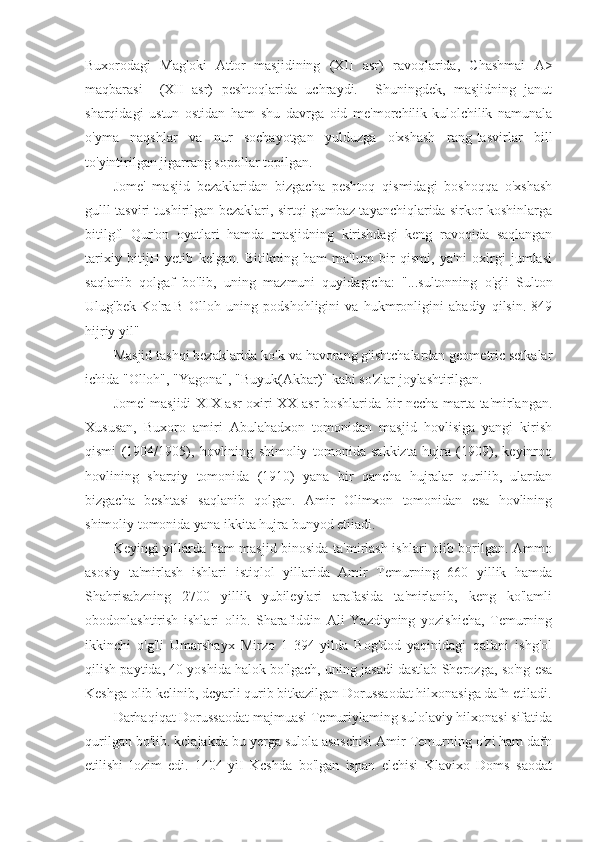 Buxorodagi   Mag'oki   Attor   masjidining   (XII   asr)   ravoqlarida,   Chashmai   A>
maqbarasi     (XII   asr)   peshtoqlarida   uchraydi.     Shuningdek,   masjidning   janut
sharqidagi   ustun   ostidan   ham   shu   davrga   oid   me'morchilik-kulolchilik   namunala
o'yma   naqshlar   va   nur   sochayotgan   yulduzga   o'xshash   rang-tasvirlar   bill
to'yintirilgan jigarrang sopollar topilgan.
Jome'   masjid   bezaklaridan   bizgacha   peshtoq   qismidagi   boshoqqa   o'xshash
gulll   tasviri tushirilgan bezaklari, sirtqi gumbaz tayanchiqlarida sirkor koshinlarga
bitilgfl   Qur'on   oyatlari   hamda   masjidning   kirishdagi   keng   ravoqida   saqlangan
tarixiy   bitijH   yetib   kelgan.   Bitikning   ham   ma'lum   bir   qismi,   ya'ni   oxirgi   jumlasi
saqlanib   qolgaf   bo'lib,   uning   mazmuni   quyidagicha:   "...sultonning   o'gli   Sulton
Ulug'bek   Ko'ra |B   Olloh   uning   podshohligini   va   hukmronligini   abadiy   qilsin.   849
hijriy yil"
Masjid tashqi bezaklarida ko'k va havorang g'ishtchalardan geometric setkalar
ichida "Olloh", "Yagona", "Buyuk(Akbar)" kabi so'zlar joylashtirilgan.
Jome' masjidi XIX asr oxiri-XX asr boshlarida bir necha marta ta'mirlangan.
Xususan,   Buxoro   amiri   Abulahadxon   tomonidan   masjid   hovlisiga   yangi   kirish
qismi   (1904/1905),   hovlining   shimoliy   tomonida   sakkizta   hujra   (1909),   keyinroq
hovlining   sharqiy   tomonida   (1910)   yana   bir   qancha   hujralar   qurilib,   ulardan
bizgacha   beshtasi   saqlanib   qolgan.   Amir   Olimxon   tomonidan   esa   hovlining
shimoliy tomonida yana ikkita hujra bunyod etiiadi.
Keyingi yillarda ham masjid binosida ta'mirlash ishlari olib borilgan. Ammo
asosiy   ta'mirlash   ishlari   istiqlol   yillarida   Amir   Temurning   660   yillik   hamda
Shahrisabzning   2700   yillik   yubileylari   arafasida   ta'mirlanib,   keng   ko'lamli
obodonlashtirish   ishlari   olib.   Sharafiddin   Ali   Yazdiyning   yozishicha,   Temurning
ikkinchi   o'g'li   Umarshayx   Mirzo   1   394-yilda   Bog'dod   yaqinidagi   qal'ani   ishg'ol
qilish paytida, 40 yoshida halok bo'lgach, uning jasadi dastlab Sherozga, so'ng esa
Keshga olib kelinib, dcyarli qurib bitkazilgan Dorussaodat hilxonasiga dafn etiladi.
Darhaqiqat Dorussaodat majmuasi Temuriylaming sulolaviy hilxonasi sifatida
qurilgan bo'lib. kclajakda bu yerga sulola asoschisi Amir Temurning o'zi ham dafn
etilishi   lozim   edi.   1404-yiI   Kcshda   bo'lgan   ispan   elchisi   Klavixo   Doms   saodat 